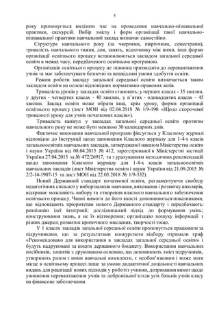 5
року пропонується виділити час на проведення навчально-пізнавальної
практики, екскурсій. Вибір змісту і форм організації такої навчально-
пізнавальної практики навчальний заклад визначає самостійно.
Структура навчального року (за чвертями, півріччями, семестрами),
тривалість навчального тижня, дня, занять, відпочинку між ними, інші форми
організації освітнього процесу встановлюються закладом загальної середньої
освіти в межах часу, передбаченого освітньою програмою.
Організація освітнього процесу не повинна призводити до перевантаження
учнів та має забезпечувати безпечні та нешкідливі умови здобуття освіти.
Режим роботи закладу загальної середньої освіти визначається таким
закладом освіти на основі відповідних нормативно-правових актів.
Тривалість уроків у закладах освіти становить:у перших класах - 35 хвилин,
у других - четвертих класах - 40 хвилин, у п’ятих - одинадцятих класах - 45
хвилин. Заклад освіти може обрати інші, крім уроку, форми організації
освітнього процесу (лист МОН від 02.04.2018 № 1/9-190 «Щодо скороченої
тривалості уроку для учнів початкових класів»).
Тривалість канікул у закладах загальної середньої освіти протягом
навчального року не може бути меншою 30 календарних днів.
Фактичне виконання навчальної програми фіксується у Класному журналі
відповідно до Інструкції щодо заповнення Класного журналу для 1-4-х класів
загальноосвітніх навчальних закладів, затвердженої наказом Міністерства освіти
і науки України від 08.04.2015 № 412, зареєстрованої в Міністерстві юстиції
України 27.04.2015 за № 472/26917, та з урахуванням методичних рекомендацій
щодо заповнення Класного журналу для 1-4-х класів загальноосвітніх
навчальних закладів (лист Міністерства освіти і науки України від 21.09.2015 №
2/2-14-1907-15 та лист МОН від 22.05.2018 № 1/9-332).
Новий Державний стандарт початкової освіти, регламентуючи свободу
педагогічних спільноту виборішляхів навчання, виховання і розвиткушколярів,
відкриває можливість вибору та створення власного навчального забезпечення
освітнього процесу. Чинні вимоги до його якості доповнюються показниками,
що відповідають пріоритетам нового Державного стандарту і передбачають:
реалізацію ідеї інтеграції; дослідницький підхід до формування умінь;
конструювання знань, а не їх відтворення; організацію пошуку інформації з
різних джерел; розвиток критичного мислення, творчості тощо.
У 1 класах закладів загальної середньої освіти пропонується працювати за
підручниками, що за результатами конкурсного відбору отримали гриф
«Рекомендовано для використання в закладах загальної середньої освіти» і
будуть надруковані за кошти державного бюджету. Використання навчальних
посібників, зошитів з друкованою основою, що доповнюють зміст підручників,
утворюють разом з ними навчальні комплекти, є необов’язковим і може мати
місце в освітньому процесі лише за умови дидактичної доцільності навчальних
видань для реалізації нових підходів у роботіз учнями, дотримання вимог щодо
уникнення перевантаження учнів та добровільноїзгоди усіх батьків учнів класу
на фінансове забезпечення. І
 