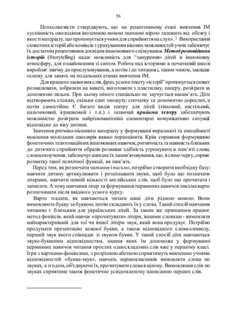 56
Психолінгвісти стверджують, що на рецептивному етапі вивчення ІМ
«успішність оволодіння іноземною мовою значною мірою залежить від обсягу і
якостіматеріалу, що пропонуєтьсяучнямдля сприйняттянаслух». 2 Використання
сюжетнихісторійабокоміксів з урахуваннямвіковихможливостейучнів забезпечує
їхдостатнім рецептивнимдосвідом іншомовного спілкування.Методрозповідання
історій (Storytelling) надає можливість для “занурення» дітей в іншомовну
атмосферу, для ознайомлення зі світом. Робота над історіями в початковій школі
виробляє звичку до прослуховування, а потім ідо читання і, таким чином, закладає
основу для занять на подальших етапах вивчення ІМ.
Для кращогозасвоєнняслів,фраз,усьоготексту«історії”пропонуєтьсясюжет
розмалювати, зобразити на макеті, виготовити з пластиліну, паперу, розіграти за
допомогою ляльок. При цьому нічого спеціально не заучується напам’ять. Діти
відтворюють стільки, скільки самі зможуть: спочатку за допомогою дорослих, а
потім самостійно. Є багато видів театру для дітей (тіньовий, настільний,
пальчиковий, іграшковий і т.п.) і зазвичай прийоми театру забезпечують
можливістю розіграти найрізноманітніші елементарні комунікативні ситуації
відповідно до віку дитини.
Значення ритміко-пісенного матеріалу у формуванні виразності та емоційності
мовлення молодших школярів важко переоцінити. Крім сприяння формуванню
фонетичнихтаінтонаційнихіншомовнихнавичок,ритмічністьтанаявністьблизьких
до дитячого сприйняття образів розвиває здібність утримувати в пам’яті слова,
словосполучення,забезпечуєшвидкеїхзапам’ятовування,що, в свою чергу,сприяє
розвитку такої психічної функції, як пам’ять.
Перед тим, як розпочати читання іписьмо, потрібно створитинеобхідну базу:
навчити дитину артикулювати і розпізнавати звуки, щоб було що позначати
літерами, навчити певній кількості англійських слів, щоб було що прочитати і
записати. А томунавчання літер та формування первиннихнавичокписьмаварто
розпочинати після ввідного усного курсу.
Варто згадати, як навчаються читати наші діти рідною мовою. Вони
вимовляють букву за буквою, потім складають їху слова. Такий спосіб навчання
читанню є близьким для українських дітей. За таким же принципом працює
метод фоніксів, який навчає «прочитувати» літери, іншими словами- вимовляти
найхарактерніший для тої чи іншої літери звук, який вона продукує. Потрібно
продумати презентацію кожної букви, а також відповідного слова-символу,
перший звук якого співпадає зі звуком букви. У такий спосіб діти навчаються
звуко-буквеним відповідностям, знання яких їм допоможе у формуванні
первинних навичок читання простих односкладових слів вже у першому класі.
Ігри з картками-фоніксами, з розрізною абеткою сприятимуть вивченню учнями
відповідностей «буква-звук», навчать першокласників вимовляти слова по
звуках, а згодом, об'єднуючиїх, прочитуватисловав цілому. Вимовляння слів по
звуках сприятиме також фонетично усвідомленому написанню перших слів.
 