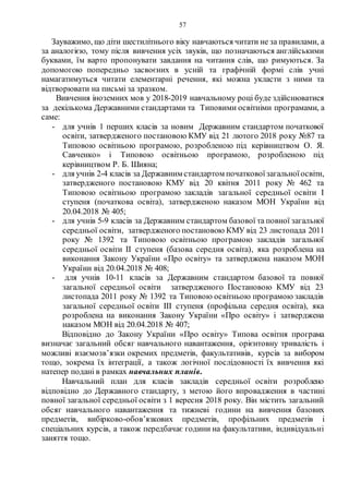 57
Зауважимо, що діти шестилітнього віку навчаються читати не за правилами, а
за аналогією, тому після вивчення усіх звуків, що позначаються англійськими
буквами, їм варто пропонувати завдання на читання слів, що римуються. За
допомогою попередньо засвоєних в усній та графічній формі слів учні
намагатимуться читати елементарні речення, які можна укласти з ними та
відтворювати на письмі за зразком.
Вивчення іноземних мов у 2018-2019 навчальному році буде здійснюватися
за декількома Державними стандартами та Типовими освітніми програмами, а
саме:
- для учнів 1 перших класів за новим Державним стандартом початкової
освіти, затвердженого постановою КМУ від 21 лютого 2018 року №87 та
Типовою освітньою програмою, розробленою під керівництвом О. Я.
Савченко» і Типовою освітньою програмою, розробленою під
керівництвом Р. Б. Шияна;
- для учнів 2-4 класів за Державним стандартом початковоїзагальноїосвіти,
затвердженого постановою КМУ від 20 квітня 2011 року № 462 та
Типовою освітньою програмою закладів загальної середньої освіти І
ступеня (початкова освіта), затвердженою наказом МОН України від
20.04.2018 № 405;
- для учнів 5-9 класів за Державним стандартом базової та повної загальної
середньої освіти, затвердженого постановою КМУ від 23 листопада 2011
року № 1392 та Типовою освітньою програмою закладів загальної
середньої освіти ІІ ступеня (базова середня освіта), яка розроблена на
виконання Закону України «Про освіту» та затверджена наказом МОН
України від 20.04.2018 № 408;
- для учнів 10-11 класів за Державним стандартом базової та повної
загальної середньої освіти затвердженого Постановою КМУ від 23
листопада 2011 року № 1392 та Типовою освітньою програмою закладів
загальної середньої освіти ІІІ ступеня (профільна середня освіта), яка
розроблена на виконання Закону України «Про освіту» і затверджена
наказом МОН від 20.04.2018 № 407;
Відповідно до Закону України «Про освіту» Типова освітня програма
визначає загальний обсяг навчального навантаження, орієнтовну тривалість і
можливі взаємозв’язки окремих предметів, факультативів, курсів за вибором
тощо, зокрема їх інтеграції, а також логічної послідовності їх вивчення які
натепер подані в рамках навчальних планів.
Навчальний план для класів закладів середньої освіти розроблено
відповідно до Державного стандарту, з метою його впровадження в частині
повної загальної середньої освіти з 1 вересня 2018 року. Він містить загальний
обсяг навчального навантаження та тижневі години на вивчення базових
предметів, вибірково-обов’язкових предметів, профільних предметів і
спеціальних курсів, а також передбачає години на факультативи, індивідуальні
заняття тощо.
 