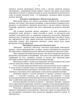 61
Здатність вчителя організувати роботу учнів у вигляді дискусій, вільного
обговорення з дотриманням певних правил, свідчить про рівень педагогічної
майстерностівчителя та сприяє розвитку не тільки мовленнєвої компетентності
учнів на уроках іноземної мови, а й підвищенню загального рівня культури
ведення дискусій.
Конкурсне випробування «Навчальний проект»
Навчальний проект має містити постановку проблеми або проблемного
питання, пов’язанихз життєвими ситуаціями, а також називати конкретну мету,
завдання та передбачати отримання результатів у вигляді певного продукту.
Реалізація проектного завдання має бути спрямована на розвиток життєвих
умінь.
Для успішної реалізації проекту важливим є не лише визначення та
планування етапів проекту, а також способів та технік, за допомогою яких
можливе досягнення мети та отримання конкретного результату. Важливою
вимогоючасує планування етапів із визначенням необхідних способів та технік,
що здійснюється не лише окремо вчителем, вчителем разом з учнями але й
самостійно учнями. Для пошукової діяльності учням мають бути надані
інструменти пошуку інформації.
Оцінювання навчальних досягнень учнів
Здійснення контролю забезпечує своєчасне корегування навчального
процесу з метою приведення його до рівня, заданого програмою й стандартом,
що окреслюють очікувані результати навчально-пізнавальної діяльності учнів.
Зміст навчання іноземної мови охоплює такі види мовленнєвої діяльності:
рецептивні, продуктивні та інтеракційні. Для участі в них необхідні такі уміння:
сприймання на слух, говоріння, читання та письмо. Для виявлення рівня
володіння кожним умінням розроблені відповідні критерії.
Мовленнєві уміння є основою для реалізації системи контролю над ходом
і якістю засвоєння учнями змісту навчання іноземної мови.
Учні з початку навчання повиннізнати, яких результатів від них очікують.
У цьому полягає й певний стимул до підвищення якості своїх знань і умінь.
Основними видами оцінювання з іноземної мови є поточне(не поурочне),
тематичне, семестрове, річне оцінювання та підсумкова державна атестація.
Основною ланкою в системі контролю в закладах загальної середньої
освіти є поточний контроль, що проводиться систематично з метою
встановлення правильностірозуміння навчального матеріалуй рівнів оволодіння
ним та здійснення корегування щодо застосовуваних технологій навчання.
Основна функція поточного контролю – навчальна. Питання, завдання,
тести спрямованіна закріплення вивченого матеріалу й повторення пройденого,
тому індивідуальні формидоцільно поєднувати із фронтальною роботоюгрупи.
Тематичне оцінювання проводиться на основі поточного оцінювання.
Окремого оцінювання для виставлення тематичних оцінок не передбачено. Під
час виставлення тематичного балу результати перевірки робочих зошитів не
враховуються.
 