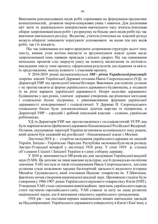 66
Виконання рекомендованих видів робіт спрямоване на формування предметних
компетентностей, розвиток творчо-пошукових умінь і навичок. Для досягнення
цієї мети та раціонального використання навчального часу вчитель/вчителька
обирає запропонованівиди робіт з розрахунку не більше двох видів робіт під час
вивчення навчального розділу. Водночас, учитель/учителька на власний розсуд
можуть обирати/ змінювати/ корегувати/ доповнювати як назви тем цих видів
робіт, так і їх кількість.
Під час оцінювання есе варто врахувати дотримання структури цього типу
тексту, вміння учня логічно викласти та аргументувати власні думки щодо
запропонованої теми, навівши приклади з кількох джерел. Під час оцінювання
начальних проектів слід звернути увагу на повноту висвітлення та логічність
викладення змісту теми проекту; оформлення результатів дослідження та якість
їх представлення, внеску кожного з учасників проекту.
У 2018-2019 роках відзначатимуться 100 - річчя Української революції:
зокрема ювілей Української Держави гетьмана Павла Скоропадського (УД) та
Директорії УНР під проводомСимонаПетлюри. Важливим для освітніх установ
є не протиставляти ці форми українського державного будівництва, а подавати
їх як різні варіанти української державності. Попри недоліки державного
будівництва у цих роках, ззначені державні утворення, що різнилися методами
і соціальною базою підтримки, є рівноважливими формами української
державності: консервативної і соціалістичної. У Державі П. Скоропадського
соціальною базою була землевласницька дідична верства та підприємці, в
Директорії УНР – середній і дрібний земельний власник – селянин, українське
робітництво.
УД та Директорія УНР має протиставлятися т.зв соціалістичній УСРР, яка
була маріонетковою (фейковою)державою більшовицької Російської Федерації.
Остання, окупувавши території України встановила колоніального типу режим,
який цілком був залежний від російської  більшовицької влади з Москви.
Листопад 2018 р. - сторіччя заснування українськогодержави на західній
Україні. Західно - Українська Народна Республіка заснованабула після розвалу
Австро-Угорської монархії у листопаді 1918 року. У січні 1919 р. сталося
об’єднання Східної і Західної України в єдину соборну державу.
У 2018 р. виповнюється 100 років від дня заснування Українськоїакадемії
наук (УАН). Ця датамає не лише важливе культурне, але й громадсько-політичне
значення. УАН постала за часів гетьманування Павла Скоропадського, алесама
установа стала можливою завдяки багаторічній діяльності видатного історика
Михайла Грушевського, який очоливши Наукове товариство ім. Т.Шевченка,
фактично почав створення національної академії наук. Проміжною стадією було
створення у 1906-1907 роках Українськогонаукового товариствау Києві (УНТ).
Утворення УАН стало свідченням цивілізаційних прагнень українськогонароду
стати частиною європейського світу. УАН ставило за мету не лише розвиток
національної науки, але й виховання свідомого українського громадянина.
1918 рік – час постання перших національних вищих навчальних закладів
на Наддніпрянщині: Українського державногоуніверситету в Києві і Кам’янці, а
 