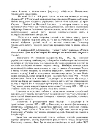 67
також історико - філологічного факультету майбутнього Полтавського
українського університету.
На межі 1918 - 1919 років постав за наказом головного отаману
Директорії УНР Українськийнаціональний хор під орудою ОлександраКошиця.
Перша закордонна мандрівка українських співаків була здійснена до країн
Європи, Північної та Південної Америки. Ця подорож ставила за мету
пропаганду культурою ідей української державності. Виконання знаменитого
«Щедрику» Миколи Леонтовича призвело до того, що ця пісня стала однією з
найпопулярніших мелодій світу, широко використовуваною навіть в
голівудських американських фільмах.
Формуючи в учнів історичну свідомість на основі аналізу уроків
минулого, важливо звернути увагу на те, що на українських теренах у ХХ
столітті відбулись трагічні події, які визнані геноцидами: Голодомор
українського народу, Голокост, депортація кримських татар та інших народів
Криму.
24 листопада2018 р. (традиційно – у четвертусуботулистопада)в Україні
відзначається День пам’яті жертв Голодоморів та політичних репресій в
Україні .
Відзначаючи 85-і роковини Голодомору 1932 – 1933 рр. – геноциду
українського народу, особливуувагуслід приділити набуттю учнями/ученицями
конкретно-історичних знань та осмисленню обставин виникнення, перебігу та
наслідків сталінської політики творення голоду. Необхідно виокремлювати
соціально-фізіологічне явище «голод» від поняття і явища «Голодомор».Термін
і явище «голод» вказують на кількісне (відсутність наявності їжі протягом
певного терміну) і якісне голодування людського організму (нестача білків,
жирів, вуглеводів, відтак калорій). Голод і Голодомор стосовно 1932 – 1933 рр.
вирізняються. Вони не є тотожні. Голодомор – це не смерть від голоду, а
історична форма застосування терору голодом, тобто штучно організованого
голоду в Україні. Він є геноцидом проти цивільного населення у мирний час.
Тому маємо завжди використовувати визначення «Голодомор 1932 – 1933 рр. в
Україні», тобто вид злочину, роки та місце його скоєння.
Історично та юридично хибним є застосування поняття «український
геноцид», яке у такому лінгвістичному поєднанні вказує на участь українців у
його скоєнні. Правильно писати і говорити – «геноцид українців», « геноцид
українського народу».
Помилковим є розмежування явищ «голод» і «Голодомор» у їх
хронологічних рамках 1932 – 1933 рр. Голодомор не є вищою фазою голоду, а
історичним, меморіальним і юридичним терміном, який відповідає ознакам
геноциду. ЗаконУкраїни від 28 листопада 2006 р. зафіксував хронологічнірамки
Голодомору в Україні, тому вони не підлягають ревізії. Вони набули сталості в
історіографії.
Неологізми «загальносоюзний голод», «спільна трагедія радянського
народу» суперечать самому тлумаченню фізіологічного голоду, заперечують
Голодомор – геноцид. Якщо був загальносоюзний голод, то який регіон СРСР
 