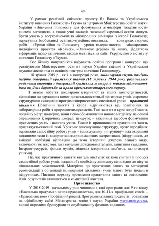 69
У рамках реалізації спільного проекту Яд Вашем та Українського
інституту вивчення Голокосту«Ткума» запідтримкиМіністерства освіти і науки
України «Вивчення Голокосту для формування атмосфери толерантності»
вчителі, методисти, а також учні закладів загальної середньої освіти можуть
брати участь у всеукраїнських та міжнародних семінарах з історії Голокосту;
пересувних (мобільних) освітньо-музейних виставках; конкурсах творчих
робіт «Уроки війни та Голокосту – уроки толерантності»; міжнародних
молодіжних проектах «Ковчег», «Оливкове дерево» та інших. Додаткова
інформація щодо зазначених заходів міститься на сайті Українського інституту
вивчення Голокосту «Ткума».
Все більшу популярність набувають освітні програми і конкурси, що
реалізуються Міністерством освіти і науки України спільно з Українським
науково-дослідним та освітнім центром вивчення Голодомору.
18 травня 2019 р., як і в попередні роки, вшановуватимуть пам'ять
жертв депортації кримських татар (18 травня 1944 року розпочалася
радянська операція з депортації кримських татар), а також відзначають
його як День боротьби за права кримськотатарського народу.
З метою набуття школярами історичної та інших компетентностей,
відповідно до державних вимог до загальноосвітньої підготовкиучнів, окремою
структурноюскладовоюпрограмивпершестають спеціальні уроки – практичні
заняття. Практичні заняття з історії відрізняються від практичних та
лабораторнихробіт з природничихпредметів. Такі заняття в курсі історії мають
подвійну мету: по-перше, вони є способомвивчення нового матеріалу на основі
опрацювання історичних джерел; по-друге, – важливим засобом формування
предметних умінь і навичок учнів. Кожне із пропонованих практичних занять
присвячуєтьсяпевній темі. Урок має описану вище структуру, проте передбачає
переважно самостійну роботуучнів – індивідуальну чи групову – над окремими
питаннями теми із використанням різноманітних джерел знань (підручників, де
вміщені необхідні відповідно до теми історичні джерела різного виду,
включаючияк текстові, так івізуальні, довідковіматеріали, запитання ізавдання,
Інтернет-ресурсів, фондів музеїв, місцевих історичних пам’яток, що оглянуті
учнями).
Під час практичного заняття вчитель виступає як консультант у процесі
самостійної роботиучнів, надаючи їм необхідну допомогувідповідно до віку та
пізнавальних можливостей. Матеріали до практичних занять та методичні
рекомендації з організації пізнавальної діяльності учнів мають бути подані в
підручниках. Питання порядку проведення практичних занять та оцінювання
їхніх результатів залишається в компетенції вчителя.
Правознавство
У 2018-2019 начальному році чинними є такі програми: для 9-го класу
«Навчальна програма з основ правознавства», для 10-11-х профільних класів –
«Правознавство» (профільнийрівень). Програминазванихпредметів розміщені
на офіційному сайті Міністерства освіти і науки України www.mon.gov.ua,
видані окремими брошурами та опубліковані у фахових виданнях.
 