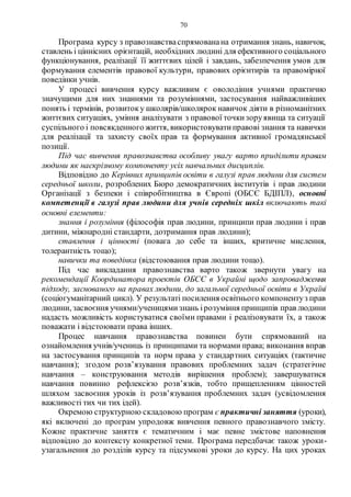 70
Програма курсу з правознавстваспрямованана отримання знань, навичок,
ставлень і ціннісних орієнтацій, необхідних людині для ефективного соціального
функціонування, реалізації її життєвих цілей і завдань, забезпечення умов для
формування елементів правової культури, правових орієнтирів та правомірної
поведінки учнів.
У процесі вивчення курсу важливим є оволодіння учнями практично
значущими для них знаннями та розуміннями, застосування найважливіших
понять і термінів, розвитоку школярів/школярок навичок діяти в різноманітних
життєвих ситуаціях, уміння аналізувати з правової точкизоруявища та ситуації
суспільного і повсякденного життя, використовуватиправові знання та навички
для реалізації та захисту своїх прав та формування активної громадянської
позиції.
Під час вивчення правознавства особливу увагу варто приділити правам
людини як наскрізному компоненту усіх навчальних дисциплін.
Відповідно до Керівних принципів освіти в галузі прав людини для систем
середньої школи, розроблених Бюро демократичних інститутів і прав людини
Організації з безпеки і співробітництва в Європі (ОБСЄ БДІПЛ), основні
компетенції в галузі прав людини для учнів середніх шкіл включають такі
основні елементи:
знання і розуміння (філософія прав людини, принципи прав людини і прав
дитини, міжнародні стандарти, дотримання прав людини);
ставлення і цінності (повага до себе та інших, критичне мислення,
толерантність тощо);
навички та поведінка (відстоювання прав людини тощо).
Під час викладання правознавства варто також звернути увагу на
рекомендації Координатора проектів ОБСЄ в Украйні щодо запровадження
підходу, заснованого на правах людини, до загальної середньої освіти в Україні
(соціогуманітарний цикл). У результаті посилення освітнього компонентуз прав
людини, засвоєння учнями/ученицямизнань ірозуміння принципів прав людини
надасть можливість користуватися своїми правами і реалізовувати їх, а також
поважати і відстоювати права інших.
Процес навчання правознавства повинен бути спрямований на
ознайомлення учнів/учениць із принципами та нормами права; виконання вправ
на застосування принципів та норм права у стандартних ситуаціях (тактичне
навчання); згодом розв’язування правових проблемних задач (стратегічне
навчання – конструювання методів вирішення проблем); завершуватися
навчання повинно рефлексією розв’язків, тобто прищепленням цінностей
шляхом засвоєння уроків із розв’язування проблемних задач (усвідомлення
важливості тих чи тих ідей).
Окремою структурною складовою програм є практичні заняття (уроки),
які включені до програм упродовж вивчення певного правознавчого змісту.
Кожне практичне заняття є тематичним і має певне змістове наповнення
відповідно до контексту конкретної теми. Програма передбачає також уроки-
узагальнення до розділів курсу та підсумкові уроки до курсу. На цих уроках
 