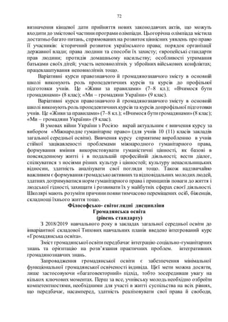 72
визначення кінцевої дати прийняття нових законодавчих актів, що можуть
входитидо змістової частинипрограмиолімпіади. Цьогорічна олімпіада містила
достатньо багато питань, спрямованихна розвитокціннісних уявлень про право
її учасників: історичний розвиток українського права; порядок організації
державної влади; права людини та способи їх захисту; європейські стандарти
прав людини; протидія домашньому насильству; особливості утримання
батьками своїх дітей; участь неповнолітніх у збройних військових конфліктах;
працевлаштування неповнолітніх тощо.
Варіативні курси правознавчого й громадянознавчого змісту в основній
школі виконують роль пропедевтичних курсів та курсів до профільної
підготовки учнів. Це «Живи за правилами» (7–8 кл.); «Вчимося бути
громадянами» (8 клас); «Ми – громадяни України» (9 клас).
Варіативні курси правознавчого й громадянознавчого змісту в основній
школі виконують роль пропедевтичнихкурсів та курсів допрофільної підготовки
учнів. Це «Живи за правилами» (7–8 кл.); «Вчимося бутигромадянами»(8 клас);
«Ми – громадяни України» (9 клас).
В умовах війни України з Росією вкрай актуальним є вивчення курсу за
вибором «Міжнародне гуманітарне право» (для учнів 10 (11) класів закладів
загальної середньої освіти). Вивчення курсу сприятиме виробленню в учнів
стійкої зацікавленості проблемами міжнародного гуманітарного права,
формування вміння використовувати гуманістичні цінності, як базові в
повсякденному житті і в подальшій професійній діяльності; вести діалог,
спілкуватися з носіями різних культур і цінностей; культуру ненасильницьких
відносин, здатність аналізувати свої погляди тощо. Також надзвичайно
важливим єформування громадськоактивнихта відповідальних молодихлюдей,
здатних дотримуватися норм гуманітарного права і принципів поваги до життя і
людської гідності, захищати і розвивати їх у майбутніх сферах своєї діяльності.
Школярі мають розуміти причинипояви тимчасово переміщених осіб, біженців,
складнощі їхнього життя тощо.
Філософсько- світоглядні дисципліни
Громадянська освіта
(рівень стандарту)
З 2018/2019 навчального року в закладах загальної середньої освіти до
інваріантної складової Типових навчальних планів введено інтегрований курс
«Громадянська освіта».
Зміст громадянськоїосвітипередбачає інтеграцію соціально-гуманітарних
знань та орієнтацію на розв’язання практичних проблем. інтегративних
громадянознавчих знань.
Запровадження громадянської освіти є забезпечення мінімальної
функціональної громадянської освіченості індивіда. Цієї мети можна досягти,
лише застосовуючи «багатовекторний» підхід, тобто зосередивши увагу на
кількох ключових моментах. Перш за все, учнівську молодь необхідно озброїти
компетентностями, необхідними для участі в житті суспільства на всіх рівнях,
що передбачає, насамперед, здатність реалізовувати свої права й свободи,
 