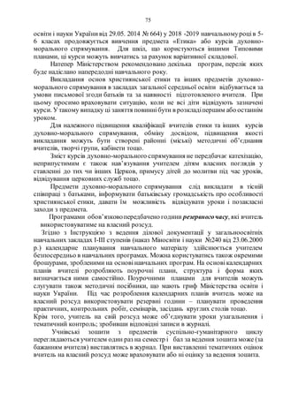 75
освіти і науки Українивід 29.05. 2014 № 664) у 2018 -2019 навчальномуроців 5-
6 класах продовжується вивчення предмета «Етика» або курсів духовно-
морального спрямування. Для шкіл, що користуються іншими Типовими
планами, ці курси можуть вивчатись за рахунок варіативної складової.
Натепер Міністерством рекомендовано декілька програм, перелік яких
буде надіслано напередодні навчального року.
Викладання основ християнської етики та інших предметів духовно-
морального спрямування в закладах загальної середньої освіти відбувається за
умови письмової згоди батьків та за наявності підготовленого вчителя. При
цьому просимо враховувати ситуацію, коли не всі діти відвідують зазначені
курси. Утакому випадку ці заняття повиннібути в розкладіпершим або останнім
уроком.
Для належного підвищення кваліфікації вчителів етики та інших курсів
духовно-морального спрямування, обміну досвідом, підвищення якості
викладання можуть бути створені районні (міські) методичні об’єднання
вчителів, творчі групи, кабінети тощо.
Зміст курсів духовно-морального спрямування не передбачає катехізацію,
неприпустимим є також нав’язування учителем дітям власних поглядів у
ставленні до тих чи інших Церков, примусу дітей до молитви під час уроків,
відвідування церковних служб тощо.
Предмети духовно-морального спрямування слід викладати в тісній
співпраці з батьками, інформувати батьківську громадськість про особливості
християнської етики, давати їм можливість відвідувати уроки і позакласні
заходи з предмета.
Програмами обов’язковопередбачено години резервногочасу, які вчитель
використовуватиме на власний розсуд.
Згідно з Інструкцією з ведення ділової документації у загальноосвітніх
навчальних закладах І-ІІІ ступенів (наказ Міносвіти і науки №240 від 23.06.2000
р.) календарне планування навчального матеріалу здійснюється учителем
безпосередньо в навчальних програмах. Можна користуватись також окремими
брошурами, зробленими на основінавчальних програм. На основікалендарних
планів вчителі розробляють поурочні плани, структура і форма яких
визначається ними самостійно. Поурочними планами для вчителів можуть
слугувати також методичні посібники, що мають гриф Міністерства освіти і
науки України. Під час розроблення календарних планів вчитель може на
власний розсуд використовувати резервні години – планувати проведення
практичних, контрольних робіт, семінарів, засідань круглих столів тощо.
Крім того, учитель на свій розсуд може об’єднувати уроки узагальнення і
тематичний контроль; зробивши відповідні записи в журналі.
Учнівські зошити з предметів суспільно-гуманітарного циклу
переглядаються учителем один раз на семестр і бал за ведення зошита може (за
бажанням вчителя) виставлятись в журнал. При виставленні тематичних оцінок
вчитель на власний розсуд може враховувати або ні оцінку за ведення зошита.
 