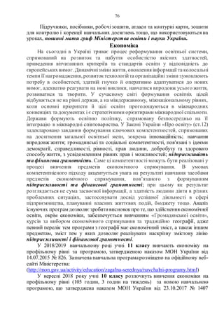 76
Підручники, посібники, робочізошити, атласи та контурні карти, зошити
для контролю і корекції навчальних досягнень тощо, що використовуються на
уроках, повинні мати гриф Міністерства освіти і науки України.
Економіка
На сьогодні в Україні триває процес реформування освітньої системи,
спрямований на розвиток та набуття особистістю якісних здатностей,
приведення вітчизняних критеріїв та стандартів освіти у відповідність до
європейськихвимог. Динамічнізміни життя, оновлення інформації та колосальні
темпи її нагромадження, розвитоктехнологійта організаційні зміни зумовлюють
потребу в особистості, здатній гнучко й оперативно адаптуватися до нових
вимог, адекватно реагувати на нові виклики, навчатися впродовж усього життя,
розвиватися та творити. У сучасному світі формування освітніх цілей
відбувається не на рівні держав, а на міждержавному, міжнаціональному рівнях,
коли основні пріоритети й цілі освіти проголошуються в міжнародних
конвенціях та документах і є стратегічними орієнтирамиміжнародної спільноти.
Держави формують освітню політику, спрямовану безпосередньо на її
інтеграцію в міжнародні співтовариства. У Законі України «Про освіту» (ст.12)
задекларовано завдання формування ключових компетентностей, спрямованих
на досягнення загальної освітньої мети, зокрема інноваційність; навчання
впродовж життя; громадянські та соціальні компетентності, пов'язані з ідеями
демократії, справедливості, рівності, прав людини, добробуту та здорового
способу життя, з усвідомленням рівних прав і можливостей; підприємливість
та фінансова грамотність. Саме ці компетентності можуть бути реалізовані у
процесі вивчення предметів економічного спрямування. В умовах
компетентнісного підходу акцентується увага на результаті навчання засобами
предметів економічного спрямування, пов’язаного з формуванням
підприємливості та фінансової грамотності; при цьому як результат
розглядається не сума засвоєної інформації, а здатність людини діяти в різних
проблемних ситуаціях, застосовувати досвід успішної діяльності в сфері
підприємництва, плануванні власних життєвих подій, бюджету тощо. Аналіз
існуючих програм дозволяєзробитивисновокпро те, що здійснення економічної
освіти, окрім економіки, забезпечується вивченням «Громадянської освіти»,
курсів за вибором економічного спрямування та традиційно географії, адже
певний перелік тем програми з географії має економічний зміст, а також іншим
предметам, зміст тем у яких дозволяє реалізувати наскрізну змістову лінію
підприємливості і фінансової грамотності.
У 2018/2019 навчальному році учні 11 класу вивчають економіку на
профільному рівні за програмою, затвердженою наказом МОН України від
14.07.2015 № 826. Зазначена навчальна програмарозміщено на офіційному веб-
сайті Міністерства:
(http://mon.gov.ua/activity/education/zagalna-serednya/navchalni-programy.html)
У вересні 2018 року учні 10 класу розпочнуть вивчення економіки на
профільному рівні (105 годин, 3 годин на тиждень) за новою навчальною
програмою, що затверджена наказом МОН України від 23.10.2017 № 1407
 