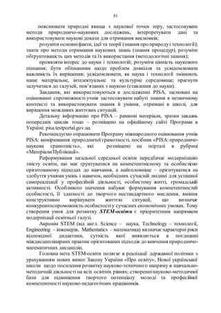 81
пояснювати природні явища з наукової точки зору, застосовувати
методи природничо-наукових досліджень, інтерпретувати дані та
використовувати наукові докази для отримання висновків;
розуміти основніфакти, ідеї та теорії (знання про природуі технології);
знати про методи отримання наукових знань (знання процедур), розуміти
обґрунтованість цих методів та їх використання (методологічні знання);
проявляти інтерес до науки і технологій; розуміти цінність наукового
пізнання; бути обізнаними щодо проблем довкілля та усвідомлювати
важливість їх вирішення; усвідомлювати, як наука і технології змінюють
наше матеріальне, інтелектуальне та культурне середовище; прагнути
залучитися до галузей, пов’язаних з наукою (ставлення до науки).
Завдання, які використовуються в дослідженні PISA, засновані на
оцінюванні спроможності учнів застосовувати набуті знання в незвичному
контексті та використовувати знання й уміння, отримані в школі, для
вирішення можливих життєвих ситуацій.
Детальну інформацію про PISA – рамкові матеріали, зразки завдань
попередніх циклів тощо – розміщено на офіційному сайті Програми в
Україні: pisa.testportal.gov.ua.
Рекомендуємо опрацювати Програму міжнародного оцінювання учнів
PISA: вимірювання природничої грамотності, посібник «PISA:природничо-
наукова грамотність», які розміщено на порталі в рубриці
«Матеріали/Публікації».
Реформування загальної середньої освіти передбачає модернізацію
змісту освіти, що має ґрунтуватися на компетентнісному та особистісно
орієнтованому підходах до навчання, а найголовніше – орієнтуватися на
здобуття учнями умінь і навичок, необхідних сучасній людині для успішної
самореалізації у професійній діяльності, особистому житті, громадській
активності. Особливого значення набуває формування компетентностей
особистості, її здатності до творчого нестандартного мислення, вміння
конструктивно вирішувати життєві ситуації, що визначає
конкурентоспроможність особистостіу сучасних економічних умовах. Тому
створення умов для розвитку SТЕМ-освіти є пріоритетним напрямком
модернізації освітньої галузі.
Акронім STEM (від англ. Science – наука, Technology – технології,
Engineering – інженерія, Mathematics – математика) визначає характерні риси
відповідної дидактики, сутність якої виявляється в поєднанні
міждисциплінарних практик орієнтованих підходів до вивчення природничо-
математичних дисциплін.
Головна мета STEM-освіти полягає в реалізації державної політики з
урахуванням нових вимог Закону України «Про освіту», Нової української
школи щодо посилення розвитку науково-технічного напряму в навчально-
методичній діяльності на всіх освітніх рівнях; створеннінауково-методичної
бази для підвищення творчого потенціалу молоді та професійної
компетентності науково-педагогічних працівників.
 