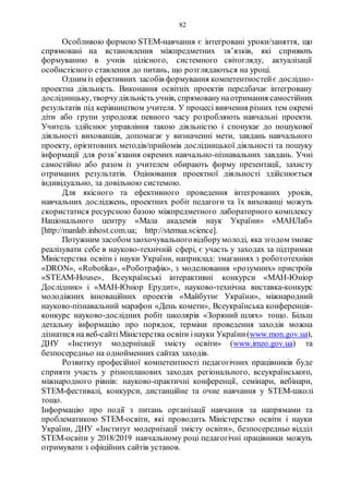 82
Особливою формою STEM-навчання є інтегровані уроки/заняття, що
спрямовані на встановлення міжпредметних зв’язків, які сприяють
формуванню в учнів цілісного, системного світогляду, актуалізації
особистісного ставлення до питань, що розглядаються на уроці.
Одним із ефективних засобів формування компетентностейє дослідно-
проектна діяльність. Виконання освітніх проектів передбачає інтегровану
дослідницьку, творчудіяльність учнів, спрямованунаотримання самостійних
результатів під керівництвом учителя. У процесі вивчення різних тем окремі
діти або групи упродовж певного часу розробляють навчальні проекти.
Учитель здійснює управління такою діяльністю і спонукає до пошукової
діяльності вихованців, допомагає у визначенні мети, завдань навчального
проекту, орієнтовних методів/прийомів дослідницької діяльності та пошуку
інформації для розв’язання окремих навчально-пізнавальних завдань. Учні
самостійно або разом із учителем обирають форму презентації, захисту
отриманих результатів. Оцінювання проектної діяльності здійснюється
індивідуально, за довільною системою.
Для якісного та ефективного проведення інтегрованих уроків,
навчальних досліджень, проектних робіт педагоги та їх вихованці можуть
скористатися ресурсною базою міжпредметного лабораторного комплексу
Національного центру «Мала академія наук України» «МАНЛаб»
[http://manlab.inhost.com.ua; http://stemua.science].
Потужним засобом заохочувальноговідборумолоді, яка згодом зможе
реалізувати себе в науково-технічній сфері, є участь у заходах за підтримки
Міністерства освіти і науки України, наприклад: змаганнях з робототехніки
«DRON», «Robotika», «Роботрафік», з моделювання «розумних» пристроїв
«STEAM-House», Всеукраїнські інтерактивні конкурси «МАН-Юніор
Дослідник» і «МАН-Юніор Ерудит», науково-технічна виставка-конкурс
молодіжних інноваційних проектів «Майбутнє України», міжнародний
науково-пізнавальний марафон «День комети», Всеукраїнська конференція-
конкурс науково-дослідних робіт школярів «Зоряний шлях» тощо. Більш
детальну інформацію про порядок, терміни проведення заходів можна
дізнатися на веб-сайтіМіністерства освіти інауки України(www.mon.gov.ua),
ДНУ «Інститут модернізації змісту освіти» (www.imzo.gov.ua) та
безпосередньо на однойменних сайтах заходів.
Розвитку професійної компетентності педагогічних працівників буде
сприяти участь у різнопланових заходах регіонального, всеукраїнського,
міжнародного рівнів: науково-практичні конференції, семінари, вебінари,
STEM-фестивалі, конкурси, дистанційне та очне навчання у STEM-школі
тощо.
Інформацію про події з питань організації навчання за напрямами та
проблематикою STEM-освіти, які проводить Міністерство освіти і науки
України, ДНУ «Інститут модернізації змісту освіти», безпосередньо відділ
STEM-освіти у 2018/2019 навчальному році педагогічні працівники можуть
отримувати з офіційних сайтів установ.
 