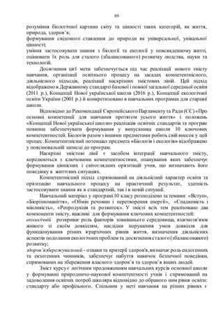 89
розуміння біологічної картини світу та цінності таких категорій, як життя,
природа, здоров’я;
формування свідомого ставлення до природи як універсальної, унікальної
цінності;
уміння застосовувати знання з біології та екології у повсякденному житті,
оцінювати їх роль для сталого (збалансованого) розвитку людства, науки та
технологій.
Досягнення цієї мети забезпечується під час реалізації нового змісту
навчання, організації освітнього процесу на засадах компетентнісного,
діяльнісного підходів, реалізації наскрізних змістових ліній. Цей підхід
відображено в Державному стандарті базової і повної загальної середньої освіти
(2011 р.), Концепції Нової української школи (2016 р.), Концепції екологічної
освіти України (2001 р.) й конкретизовано в навчальних програмах для старшої
школи.
Відповідно до Рекомендації ЄвропейськогоПарламентута Ради(ЄС)«Про
основні компетенції для навчання протягом усього життя» і положень
«Концепції Нової української школи» реалізація освітніх стандартів та програм
повинна забезпечувати формування у випускника школи 10 ключових
компетентностей. Біологія разом з іншими предметами робить свій внесок у цей
процес. Компетентнісний потенціал предмета «Біологія і екологія» відображено
у пояснювальній записці до програм.
Наскрізні змістові лінії є засобом інтеграції навчального змісту,
корелюються з ключовими компетентностями, опанування яких забезпечує
формування ціннісних і світоглядних орієнтацій учня, що визначають його
поведінку в життєвих ситуаціях.
Компетентнісний підхід спрямований на діяльнісний характер освіти та
орієнтацію навчального процесу на практичний результат, здатність
застосовувати знання як в стандартній, так і в новій ситуації.
Навчальний матеріал у програмі10 класу розподілено за темами: «Вступ»,
«Біорізноманіття», «Обмін речовин і перетворення енергії», «Спадковість і
мінливість», «Репродукція та розвиток». У змісті всіх тем реалізовано два
компоненти змісту, важливі для формування ключових компетентностей:
екологічній розкриває роль факторів зовнішнього середовища, взаємозв’язок
живого зі своїм довкіллям, наслідки порушення умов довкілля для
функціонування різних ієрархічних рівнів життя, визначення діяльнісних
аспектів подолання екологічнихпроблем та досягнення сталого(збалансованого)
розвитку;
здоров’язбережувальний - ознакита критерії здоров'я,визначає роль ендогенних
та екзогенних чинників, забезпечує набуття навичок безпечної поведінки,
спрямованих на збереження власного здоров’я та здоров’я інших людей.
Зміст курсує логічним продовженням навчальних курсів основної школи
у формуванні природничо-наукової компетентності учнів і спрямований на
задоволення освітніх потреб школяра відповідно до обраного ним рівня освіти:
стандарту або профільного. Спільним у меті навчання на різних рівнях є
 