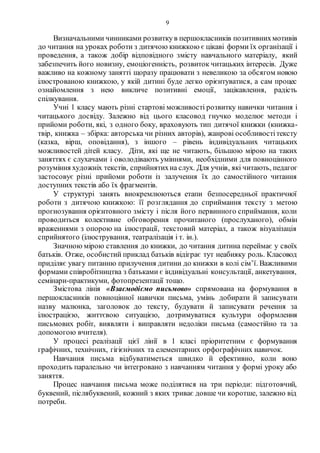 9
Визначальними чинниками розвитку в першокласників позитивнихмотивів
до читання на уроках роботи з дитячою книжкою є цікаві форми їх організації і
проведення, а також добір відповідного змісту навчального матеріалу, який
забезпечить його новизну, емоціогенність, розвиток читацьких інтересів. Дуже
важливо на кожному занятті щоразу працювати з невеликою за обсягом новою
ілюстрованою книжкою, у якій дитині буде легко орієнтуватися, а сам процес
ознайомлення з нею викличе позитивні емоції, зацікавлення, радість
спілкування.
Учні 1 класу мають різні стартові можливості розвитку навички читання і
читацького досвіду. Залежно від цього класовод гнучко моделює методи і
прийоми роботи, які, з одного боку, враховують тип дитячої книжки (книжка-
твір, книжка – збірка: авторська чи різних авторів), жанрові особливостітексту
(казка, вірш, оповідання), з іншого – рівень індивідуальних читацьких
можливостей дітей класу. Діти, які ще не читають, більшою мірою на таких
заняттях є слухачами і оволодівають уміннями, необхідними для повноцінного
розуміння художніх текстів, сприйнятихна слух. Для учнів, які читають, педагог
застосовує різні прийоми роботи із залучення їх до самостійного читання
доступних текстів або їх фрагментів.
У структурі занять виокремлюються етапи безпосередньої практичної
роботи з дитячою книжкою: її розглядання до сприймання тексту з метою
прогнозування орієнтовного змісту і після його первинного сприймання, коли
проводиться колективне обговорення прочитаного (прослуханого), обмін
враженнями з опорою на ілюстрації, текстовий матеріал, а також візуалізація
сприйнятого (ілюстрування, театралізація і т. ін.).
Значною мірою ставлення до книжки, до читання дитина переймає у своїх
батьків. Отже, особистий приклад батьків відіграє тут неабияку роль. Класовод
приділяє увагу питанню прилучення дитини до книжки в колі сім’ї. Важливими
формами співробітництва з батьками є індивідуальні консультації, анкетування,
семінари-практикуми, фотопрезентації тощо.
Змістова лінія «Взаємодіємо письмово» спрямована на формування в
першокласників повноцінної навички письма, умінь добирати й записувати
назву малюнка, заголовок до тексту, будувати й записувати речення за
ілюстрацією, життєвою ситуацією, дотримуватися культури оформлення
письмових робіт, виявляти і виправляти недоліки письма (самостійно та за
допомогою вчителя).
У процесі реалізації цієї лінії в 1 класі пріоритетним є формування
графічних, технічних, гігієнічних та елементарних орфографічних навичок.
Навчання письма відбуватиметься швидко й ефективно, коли воно
проходить паралельно чи інтегровано з навчанням читання у формі уроку або
заняття.
Процес навчання письма може поділятися на три періоди: підготовчий,
буквений, післябуквений, кожний з яких триває довше чи коротше, залежно від
потреби.
 