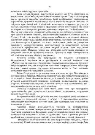 91
спорідненості між групами організмів.
Тема «Обмін речовин і перетворення енергії» має бути орієнтована на
формування здоров’язбережувальноїкомпетентностіучнів. Томуособливуувагу
варто приділити хворобам метаболізму, їхній профілактиці, раціональному
харчуванню, критеріям якості питної води і харчових продуктів. Важливо не
забувати про діяльнісний і ціннісний компоненти очікуваних результатів
навчальної діяльності:тут потрібно сформуватив учнів чіткі уявлення про вплив
на здоров’я людини різних речовин, причому як корисних, так і шкідливих.
Під час вивчення теми «Спадковість і мінливість» поглиблюються знання учнів
про основні поняття генетики, закономірності спадковості, отримані ними в
9 класі. У цій темі потрібно зосередитися здебільшого на генетиці людини,
генетичних хворобах і дефектах, їхній профілактиці, значення генетичних знань
для благополуччя існування людства; зорієнтувати учнів на урозуміння
важливості медико-генетичного консультування та молекулярних методів
діагностики, профілактики спадкових хвороб людини задля народження
здорових дітей. Окремою темою має проходити формування ставлення до
шкідливих звичок, як мутагенних чинників. Причому не варто обмежуватися в
цій темі лише впливом нікотину та етанолу.
Розвиток понять про репродукцію як механізм забезпечення
безперервності існування видів реалізується в процесі вивчення теми
«Репродукція та розвиток». Доцільність структурування навчального матеріалу
обґрунтовується тим, що опанування поняттями попередньої теми забезпечує
бачення учнями причин порушення клітинного циклу та їхніх наслідків,
порушення процесів запліднення у людини.
Тема «Репродукція та розвиток» також має стати не суто біологічною, а
нести ціннісний характер. Важливо розказатиучням про репродуктивнездоров’я
та важливість його збереження, безпліддя й способи його усунення, успіхи
сучасної репродуктивної медицини, проблеми індивідуального розвитку,
старіння; розглянути вплив різних чинників (знову ж таки як позитивних, так і
негативних) на розвиток людського організму.
Окремою складовою цієї теми мають стати теми про регенерацію,
трансплантацію, рак, профілактику онкологічних захворювань, дотримання
правил біологічної етики.
Розкриваючизмісттеми, учителю важливо акцентувати увагу школярів на
особливостях репродукції людини у зв’язку з її біосоціальною сутністю,
можливостях використання набутих знань для відповідального ставлення до
планування родини.
Освітній процес рекомендується базувати на компетентнісно
орієнтованих завданнях з використанням сучаснихосвітніх технологій. Основну
увагу слід зосередити на формуванні компетентностей, потрібних для успішної
самореалізації випускника школи в суспільстві. Вони є умовою реалізації
особистісних прагнень учня в освітній, професійній та суспільній діяльності.
Програмаіз біології і екології в 10 класірозрахованана70 годин (2години
на тиждень). Кількість годинна вивчення тем в програміорієнтовна і може бути
 