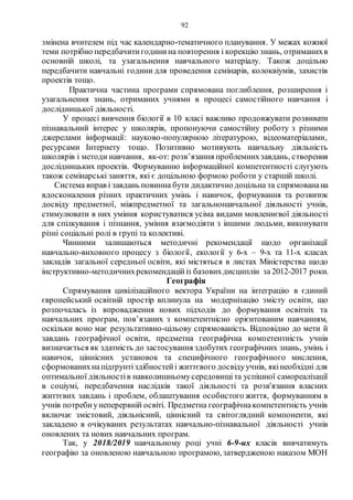 92
змінена вчителем під час календарно-тематичного планування. У межах кожної
теми потрібно передбачитигодинина повторення і корекцію знань, отриманихв
основній школі, та узагальнення навчального матеріалу. Також доцільно
передбачити навчальні години для проведення семінарів, колоквіумів, захистів
проектів тощо.
Практична частина програми спрямована поглиблення, розширення і
узагальнення знань, отриманих учнями в процесі самостійного навчання і
дослідницької діяльності.
У процесі вивчення біології в 10 класі важливо продовжувати розвивати
пізнавальний інтерес у школярів, пропонуючи самостійну роботу з різними
джерелами інформації: науково-популярною літературою, відеоматеріалами,
ресурсами Інтернету тощо. Позитивно мотивують навчальну діяльність
школярів і методи навчання, як-от: розв’язання проблемнихзавдань, створення
дослідницьких проектів. Формуванню інформаційної компетентності слугують
також семінарські заняття, які є доцільною формою роботи у старшій школі.
Система вправ і завдань повинна бути дидактично доцільна та спрямованана
вдосконалення різних практичних умінь і навичок, формування та розвиток
досвіду предметної, міжпредметної та загальнонавчальної діяльності учнів,
стимулювати в них уміння користуватися усіма видами мовленнєвої діяльності
для спілкування і пізнання, уміння взаємодіяти з іншими людьми, виконувати
різні соціальні ролі в групі та колективі.
Чинними залишаються методичні рекомендації щодо організації
навчально-виховного процесу з біології, екології у 6-х – 9-х та 11-х класах
закладів загальної середньої освіти, які містяться в листах Міністерства щодо
інструктивно-методичнихрекомендаційіз базовихдисциплін за 2012-2017 роки.
Географія
Спрямування цивілізаційного вектора України на інтеграцію в єдиний
європейський освітній простір вплинула на модернізацію змісту освіти, що
розпочалась із впровадження нових підходів до формування освітніх та
навчальних програм, пов’язаних з компетентнісно орієнтованим навчанням,
оскільки воно має результативно-цільову спрямованість. Відповідно до мети й
завдань географічної освіти, предметна географічна компетентність учнів
визначається як здатність до застосування здобутих географічних знань, умінь і
навичок, ціннісних установок та специфічного географічного мислення,
сформованихнапідґрунтіздібностейі життєвого досвідуучнів, якінеобхідні для
оптимальної діяльностів навколишньомусередовищі та успішної самореалізації
в соціумі, передбачення наслідків такої діяльності та розв'язання власних
життєвих завдань і проблем, облаштування особистого життя, формуванням в
учнів потребиунеперервній освіті. Предметна географічнакомпетентність учнів
включає змістовий, діяльнісний, ціннісний та світоглядний компоненти, які
закладено в очікуваних результатах навчально-пізнавальної діяльності учнів
оновлених та нових навчальних програм.
Так, у 2018/2019 навчальному році учні 6-9-их класів вивчатимуть
географію за оновленою навчальною програмою, затвердженою наказом МОН
 