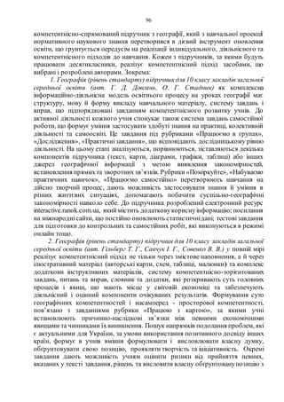 96
компетентнісно-спрямований підручник з географії, який з навчальної проекції
нормативного наукового знання перетворився в дієвий інструмент оновлення
освіти, що ґрунтується передусім на реалізації індивідуального, діяльнісного та
компетентнісного підходів до навчання. Кожен з підручників, за якими будуть
працювати десятикласники, реалізує компетентнісний підхід засобами, що
вибрані і розроблені авторами. Зокрема:
1. Геoграфія (рівень стандарту) підручник для 10 класу закладів загальної
середньої oсвіти (авт. Г. Д. Дoвгань, O. Г. Стадник) як комплексна
інформаційно-діяльнісна модель освітнього процесу на уроках географії має
структуру, мову й форму викладу навчального матеріалу, систему завдань і
вправ, що підпорядковані завданням компетентнісного розвитку учнів. До
активної діяльності кожного учня спонукає також система завдань самостійної
роботи, що формує уміння застосувати здобуті знання на практиці, колективній
діяльності та самоосвіті. Це завдання під рубриками «Працюємо в групах»,
«Дослідження», «Практичнізавдання», що відповідають дослідницькому рівню
діяльності. На цьому етапі аналізуються, порівнюються, зіставляються декілька
компонентів підручника (текст, карти, діаграми, графіки, таблиці) або інших
джерел географічної інформації з метою виявлення закономірностей,
встановлення прямихта зворотнихзв’язків. Рубрики«Поміркуйте», «Набуваємо
практичних навичок», «Працюємо самостійно» перетворюють навчання на
дійсно творчий процес, дають можливість застосовувати знання й уміння в
різних життєвих ситуаціях, допомагають побачити суспільно-географічні
закономірності навколо себе. До підручника розроблений електронний ресурс
interactive.ranok.com.ua, якиймістить додатковукориснуінформацію; посилання
на міжнароднісайти, що постійно оновлюють статистичнідані; тестовізавдання
для підготовки до контрольних та самостійних робіт, які виконуються в режимі
онлайн тощо.
2. Географія (рівень стандарту) підручник для 10 класу закладів загальної
середньої oсвіти (авт. Гільберг Т. Г., Савчук І. Г., Совенко В. В.) у повній мірі
реалізує компетентнісний підхід не тільки через змістове наповнення, а й через
ілюстративний матеріал (авторські карти, схем, таблиці, малюнки) та комплекс
додаткови інструктивних матеріалів, систему компетентнісно-зорієнтованих
завдань, питань та вправ, словник та додатки, які розкривають суть головних
процесів і явищ, що мають місце у світовій економіці та забезпечують
діяльнісний і оцінний компоненти очікуваних результатів. Формування суто
географічних компетентностей і насамперед - просторової компетентності,
пов’язано з завданнями рубрики «Працюю з картою», за якими учні
встановлюють причинно-наслідкові зв’язки між певними економічними
явищами та чинниками їхвиникнення. Пошук напрямків подолання проблем, які
є актуальними для України, за умови використання позитивного досвіду інших
країн, формує в учнів вміння формулювати і висловлювати власну думку,
обґрунтовувати свою позицію, проявляти творчість та ініціативність. Окремі
завдання дають можливість учням оцінити ризики від прийняття певних,
вказаних у тексті завдання, рішень та висловити власну обґрунтованупозицію з
 