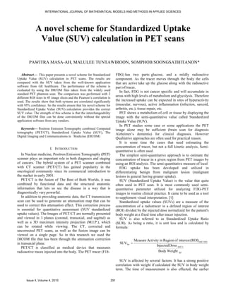 INTERNATIONAL JOURNAL OF MATHEMATICAL MODELS AND METHODS IN APPLIED SCIENCES




             A novel scheme for Standardized Uptake
              Value (SUV) calculation in PET scans




         PAWITRA MASA-AH, MALULEE TUNTAWIROON, SOMPHOB SOONGSATHITANON*

   Abstract— This paper presents a novel scheme for Standardized                FDG) has two parts: glucose, and a mildly radioactive
Uptake Value (SUV) calculation in PET scans. The results are                    component. As the tracer moves through the body the cells
compared with the SUV taken from the well-known application                     that are active take up the glucose along with the radioactive
software from GE healthcare. The performance of the scheme is                   part of tracer.
evaluated by using the DICOM files taken from the widely used                      In fact, FDG is not cancer specific and will accumulate in
standard PET phantom scan. The comparison was performed with 2
different ROI sizes in 45 image slices and the Pearson’s correlation is
                                                                                areas with high levels of metabolism and glycolysis. Therefore
used. The results show that both systems are correlated significantly           the increased uptake can be expected in sites of hyperactivity
with 95% confidence. So the results ensure that his novel scheme for            (muscular, nervous), active inflammation (infection, sarcoid,
Standardized Uptake Value (SUV) calculation provides the correct                arthritis, etc.), tissue repair, etc.
SUV value. The strength of this scheme is that the interchangeability              PET shows a metabolism of cell or tissue by displaying the
of the DICOM files can be done conveniently without the special                 image with the semi-quantitative value called Standardized
application software from any vendors.                                          Uptake Value (SUV).
                                                                                   In PET studies some case or some applications the PET
  Keywords— Positron Emission Tomography combined Computed                      image alone may be sufficient (brain scan for diagnosis
tomography (PET/CT), Standardized Uptake Value (SUV), The                       Alzheimer’s dementia) for clinical diagnosis. However
Digital Imaging and Communications in Medicine (DICOM)
                                                                                Qualitative approaches are often used for practical reason.
                                                                                   It is some time the cases that need estimating the
                                                                                concentration of tracer, but not a full kinetic analysis, Semi-
                         I. INTRODUCTION
                                                                                quantitative is often used.
   In Nuclear medicine, Positron Emission Tomography (PET)                         The simplest semi-quantitative approach is to estimate the
scanner plays an important role in both diagnosis and staging                   concentration of tracer in a given region from PET images by
of cancers. The hybrid system of a PET scanner combined                         using an ROI analysis. The semi-quantitative measure of local
with CT scanner (PET/CT) has gained popularity in the                              FDG uptake has been developed and utilized in
oncological community since its commercial introduction to                      differentiating benign from malignant lesion (malignant
the market in early 2001.                                                       lesions in general having greater uptake).
   PET/CT is the fusion of The Best of Both Worlds, it was                         SUV (Standardized Uptake Value) is the value that quite
combined by functional data and the structural anatomic                         often used in PET scan. It is most commonly used semi-
information that lets us see the disease in a way that is                       quantitative parameter utilized for analyzing FDG-PET
diagnostically very powerful.                                                   images in routine clinical practice. It came to be used as a tool
   In addition to providing anatomic data, the CT transmission                  to supplement visual interpretation. [1]
scan can be used to generate an attenuation map that can be                        Standardized uptake values (SUVs) are a measure of the
used to correct this attenuation effect. This correction process                concentration of a radiotracer in a defined region of interest
is essential for quantitative assessment (SUV standardized                      (ROI) divided by the injected dose normalized for the patient's
uptake values). The Images of PET/CT are normally presented                     body weight at a fixed time after tracer injection.
and viewed in 3 planes (coronal, transaxial, and sagittal) as                      SUV is also referred to as Standardized Uptake Ratio
well as a 3D maximum intensity projection (M.I.P.), which                       (SUR). As being a ratio, it is unit less and is calculated by
can be rotated while viewing. The CT, corrected and                             formula:
uncorrected PET scans, as well as the fusion image can be
viewed on a single page. So in this research we used the
DICOM file that has been through the attenuation correction                                 Measure Activity in Region of interest (ROI) (mCi/ml)
in transaxial plane.                                                              SUVbw 
                                                                                                           Injected Dose (mCi)
   PET/CT is classified as medical device that measures
radioactive traces injected into the body. The PET tracer (F18-                                              Body Weight    (g)



                                                                                   SUV is affected by several factors. It has a strong positive
                                                                                correlation with weight if calculated the SUV in body weight
                                                                                term. The time of measurement is also effected, the earlier


       Issue 4, Volume 4, 2010                                            291
 