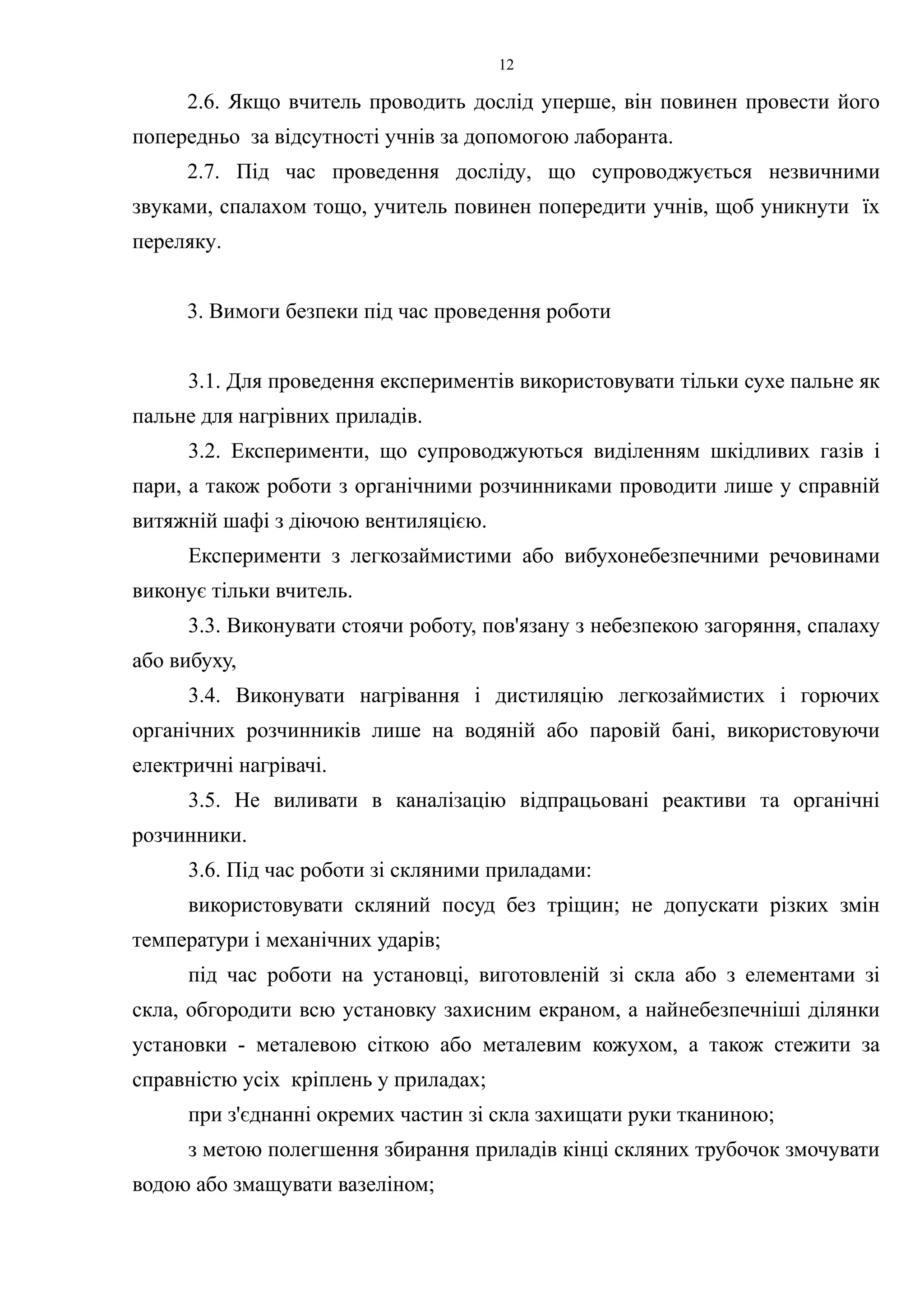 2.6. Якщо вчитель проводить дослід уперше, він повинен провести його 
попередньо за відсутності учнів за допомогою лаборанта. 
2.7. Під час проведення досліду, що супроводжується незвичними 
звуками, спалахом тощо, учитель повинен попередити учнів, щоб уникнути їх 
переляку. 
3. Вимоги безпеки під час проведення роботи 
3.1. Для проведення експериментів використовувати тільки сухе пальне як 
пальне для нагрівних приладів. 
3.2. Експерименти, що супроводжуються виділенням шкідливих газів і 
пари, а також роботи з органічними розчинниками проводити лише у справній 
витяжній шафі з діючою вентиляцією. 
Експерименти з легкозаймистими або вибухонебезпечними речовинами 
виконує тільки вчитель. 
3.3. Виконувати стоячи роботу, пов'язану з небезпекою загоряння, спалаху 
або вибуху, 
3.4. Виконувати нагрівання і дистиляцію легкозаймистих і горючих 
органічних розчинників лише на водяній або паровій бані, використовуючи 
електричні нагрівачі. 
3.5. Не виливати в каналізацію відпрацьовані реактиви та органічні 
розчинники. 
3.6. Під час роботи зі скляними приладами: 
використовувати скляний посуд без тріщин; не допускати різких змін 
температури і механічних ударів; 
під час роботи на установці, виготовленій зі скла або з елементами зі 
скла, обгородити всю установку захисним екраном, а найнебезпечніші ділянки 
установки - металевою сіткою або металевим кожухом, а також стежити за 
справністю усіх кріплень у приладах; 
при з'єднанні окремих частин зі скла захищати руки тканиною; 
з метою полегшення збирання приладів кінці скляних трубочок змочувати 
водою або змащувати вазеліном; 
12 
 