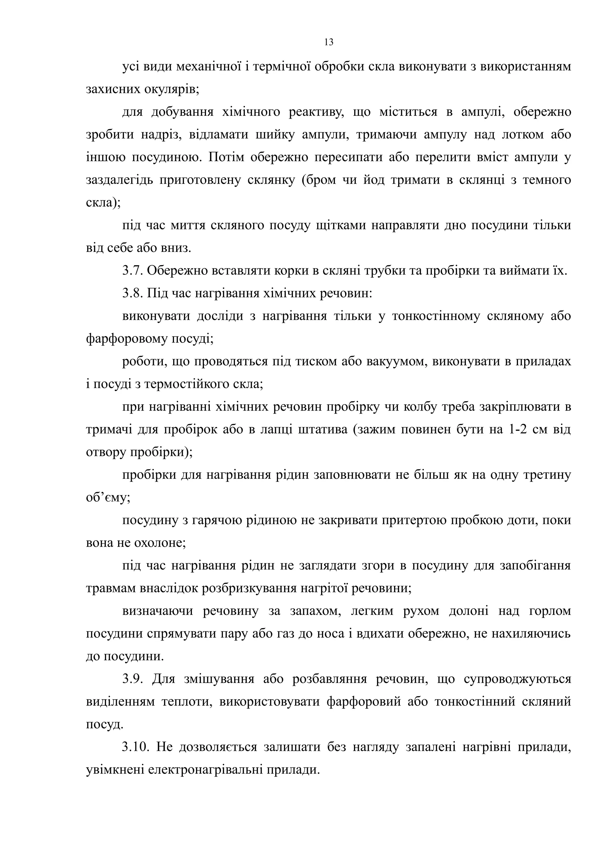 усі види механічної і термічної обробки скла виконувати з використанням 
захисних окулярів; 
для добування хімічного реактиву, що міститься в ампулі, обережно 
зробити надріз, відламати шийку ампули, тримаючи ампулу над лотком або 
іншою посудиною. Потім обережно пересипати або перелити вміст ампули у 
заздалегідь приготовлену склянку (бром чи йод тримати в склянці з темного 
скла); 
під час миття скляного посуду щітками направляти дно посудини тільки 
від себе або вниз. 
3.7. Обережно вставляти корки в скляні трубки та пробірки та виймати їх. 
3.8. Під час нагрівання хімічних речовин: 
виконувати досліди з нагрівання тільки у тонкостінному скляному або 
фарфоровому посуді; 
роботи, що проводяться під тиском або вакуумом, виконувати в приладах 
і посуді з термостійкого скла; 
при нагріванні хімічних речовин пробірку чи колбу треба закріплювати в 
тримачі для пробірок або в лапці штатива (зажим повинен бути на 1-2 см від 
отвору пробірки); 
пробірки для нагрівання рідин заповнювати не більш як на одну третину 
об’єму; 
посудину з гарячою рідиною не закривати притертою пробкою доти, поки 
вона не охолоне; 
під час нагрівання рідин не заглядати згори в посудину для запобігання 
травмам внаслідок розбризкування нагрітої речовини; 
визначаючи речовину за запахом, легким рухом долоні над горлом 
посудини спрямувати пару або газ до носа і вдихати обережно, не нахиляючись 
до посудини. 
3.9. Для змішування або розбавляння речовин, що супроводжуються 
виділенням теплоти, використовувати фарфоровий або тонкостінний скляний 
посуд. 
3.10. Не дозволяється залишати без нагляду запалені нагрівні прилади, 
увімкнені електронагрівальні прилади. 
13 
 