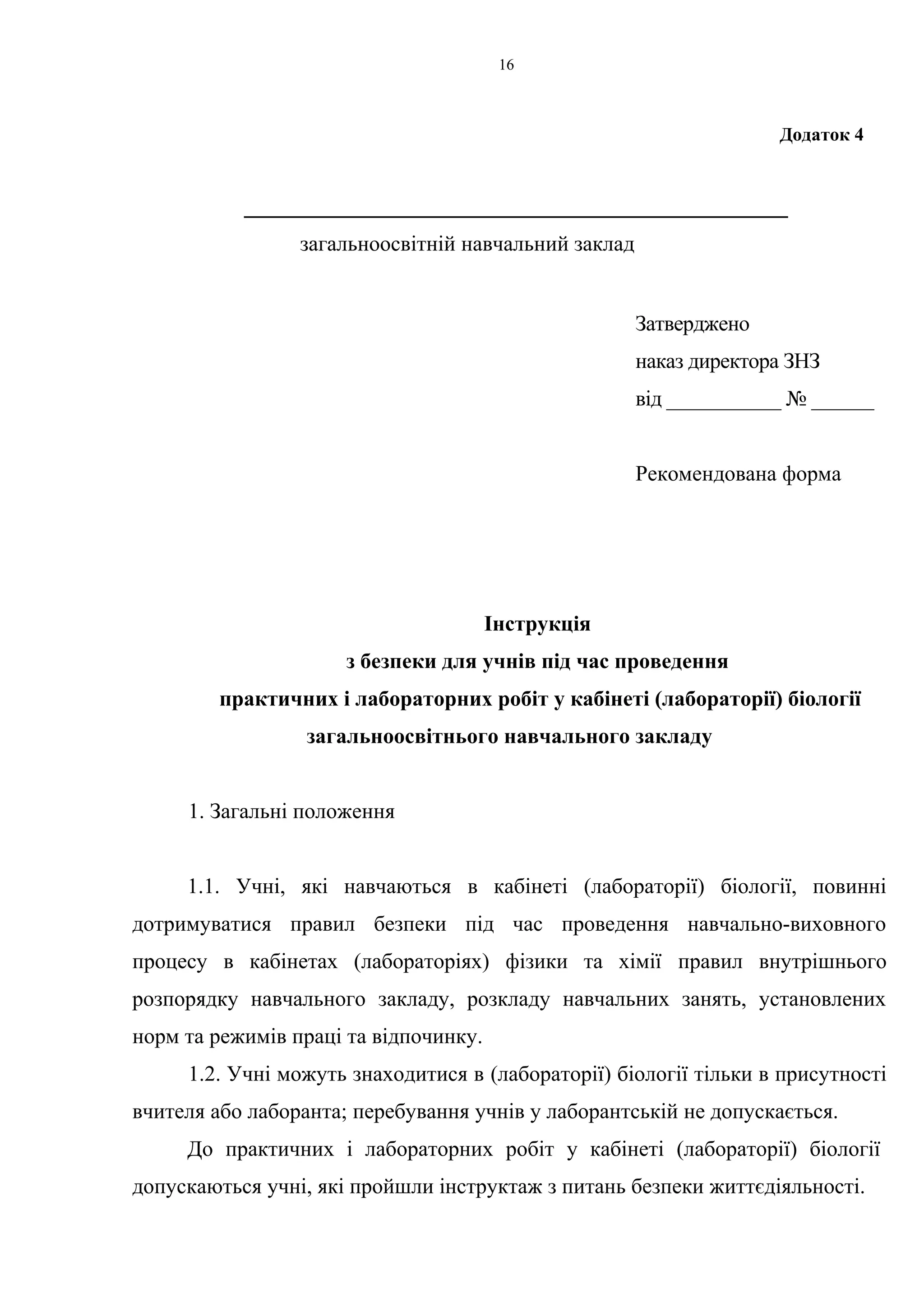 Додаток 4 
16 
__________________________________________________ 
загальноосвітній навчальний заклад 
Затверджено 
наказ директора ЗНЗ 
від ___________ № ______ 
Рекомендована форма 
Інструкція 
з безпеки для учнів під час проведення 
практичних і лабораторних робіт у кабінеті (лабораторії) біології 
загальноосвітнього навчального закладу 
1. Загальні положення 
1.1. Учні, які навчаються в кабінеті (лабораторії) біології, повинні 
дотримуватися правил безпеки під час проведення навчально-виховного 
процесу в кабінетах (лабораторіях) фізики та хімії правил внутрішнього 
розпорядку навчального закладу, розкладу навчальних занять, установлених 
норм та режимів праці та відпочинку. 
1.2. Учні можуть знаходитися в (лабораторії) біології тільки в присутності 
вчителя або лаборанта; перебування учнів у лаборантській не допускається. 
До практичних і лабораторних робіт у кабінеті (лабораторії) біології 
допускаються учні, які пройшли інструктаж з питань безпеки життєдіяльності. 
 