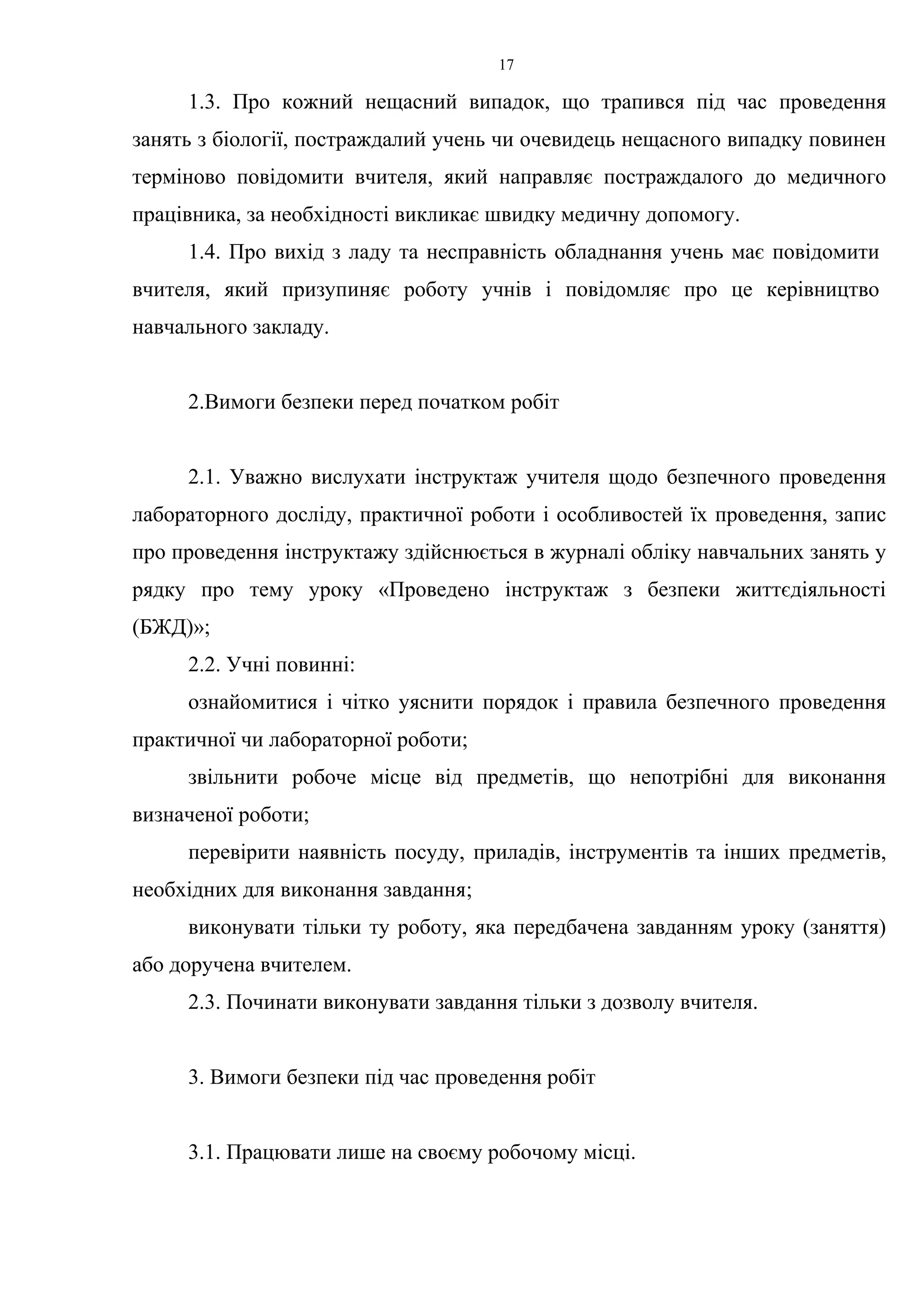 17 
1.3. Про кожний нещасний випадок, що трапився під час проведення 
занять з біології, постраждалий учень чи очевидець нещасного випадку повинен 
терміново повідомити вчителя, який направляє постраждалого до медичного 
працівника, за необхідності викликає швидку медичну допомогу. 
1.4. Про вихід з ладу та несправність обладнання учень має повідомити 
вчителя, який призупиняє роботу учнів і повідомляє про це керівництво 
навчального закладу. 
2.Вимоги безпеки перед початком робіт 
2.1. Уважно вислухати інструктаж учителя щодо безпечного проведення 
лабораторного досліду, практичної роботи і особливостей їх проведення, запис 
про проведення інструктажу здійснюється в журналі обліку навчальних занять у 
рядку про тему уроку «Проведено інструктаж з безпеки життєдіяльності 
(БЖД)»; 
2.2. Учні повинні: 
ознайомитися і чітко уяснити порядок і правила безпечного проведення 
практичної чи лабораторної роботи; 
звільнити робоче місце від предметів, що непотрібні для виконання 
визначеної роботи; 
перевірити наявність посуду, приладів, інструментів та інших предметів, 
необхідних для виконання завдання; 
виконувати тільки ту роботу, яка передбачена завданням уроку (заняття) 
або доручена вчителем. 
2.3. Починати виконувати завдання тільки з дозволу вчителя. 
3. Вимоги безпеки під час проведення робіт 
3.1. Працювати лише на своєму робочому місці. 
 