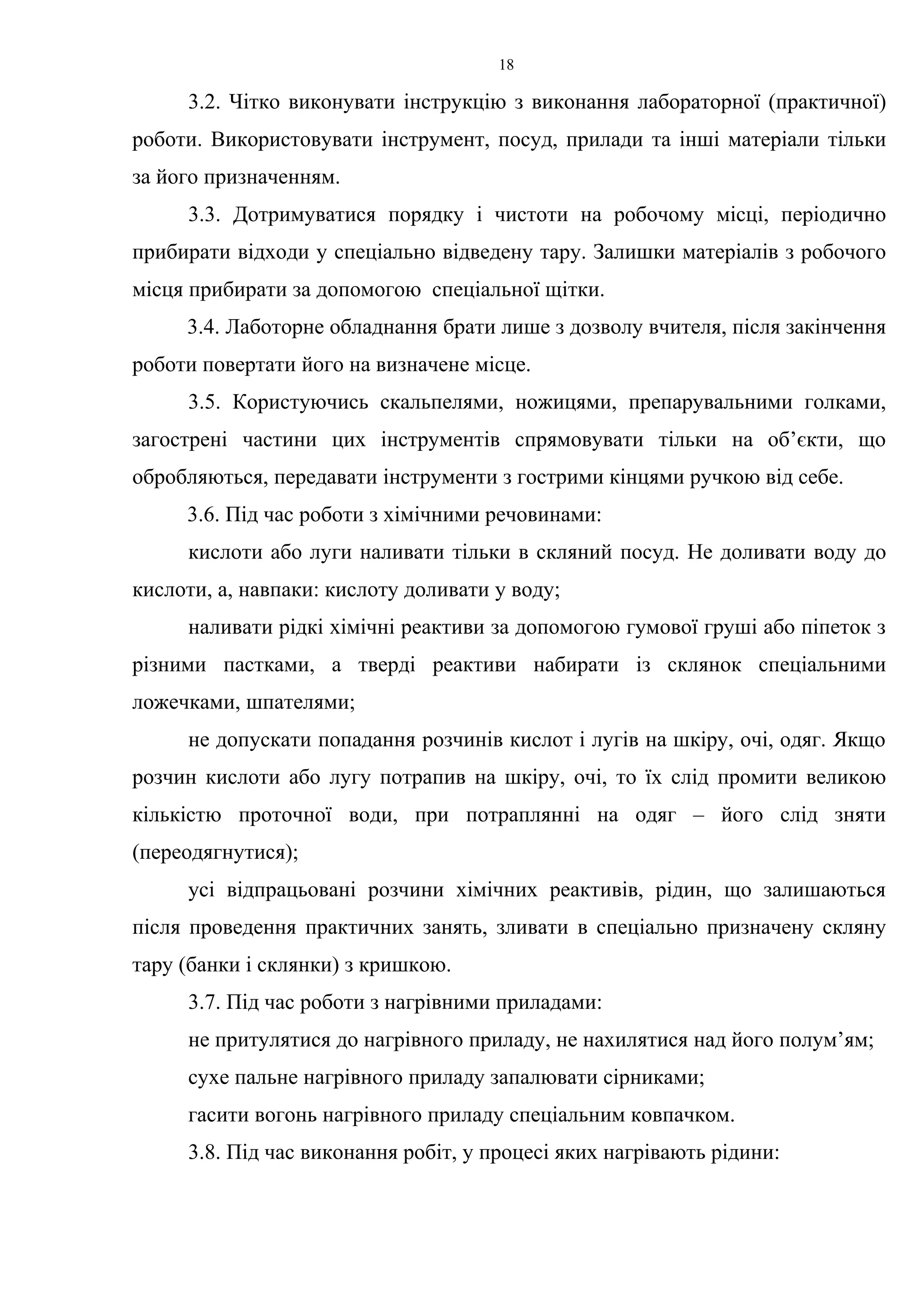 18 
3.2. Чітко виконувати інструкцію з виконання лабораторної (практичної) 
роботи. Використовувати інструмент, посуд, прилади та інші матеріали тільки 
за його призначенням. 
3.3. Дотримуватися порядку і чистоти на робочому місці, періодично 
прибирати відходи у спеціально відведену тару. Залишки матеріалів з робочого 
місця прибирати за допомогою спеціальної щітки. 
3.4. Лаботорне обладнання брати лише з дозволу вчителя, після закінчення 
роботи повертати його на визначене місце. 
3.5. Користуючись скальпелями, ножицями, препарувальними голками, 
загострені частини цих інструментів спрямовувати тільки на об’єкти, що 
обробляються, передавати інструменти з гострими кінцями ручкою від себе. 
3.6. Під час роботи з хімічними речовинами: 
кислоти або луги наливати тільки в скляний посуд. Не доливати воду до 
кислоти, а, навпаки: кислоту доливати у воду; 
наливати рідкі хімічні реактиви за допомогою гумової груші або піпеток з 
різними пастками, а тверді реактиви набирати із склянок спеціальними 
ложечками, шпателями; 
не допускати попадання розчинів кислот і лугів на шкіру, очі, одяг. Якщо 
розчин кислоти або лугу потрапив на шкіру, очі, то їх слід промити великою 
кількістю проточної води, при потраплянні на одяг – його слід зняти 
(переодягнутися); 
усі відпрацьовані розчини хімічних реактивів, рідин, що залишаються 
після проведення практичних занять, зливати в спеціально призначену скляну 
тару (банки і склянки) з кришкою. 
3.7. Під час роботи з нагрівними приладами: 
не притулятися до нагрівного приладу, не нахилятися над його полум’ям; 
сухе пальне нагрівного приладу запалювати сірниками; 
гасити вогонь нагрівного приладу спеціальним ковпачком. 
3.8. Під час виконання робіт, у процесі яких нагрівають рідини: 
 