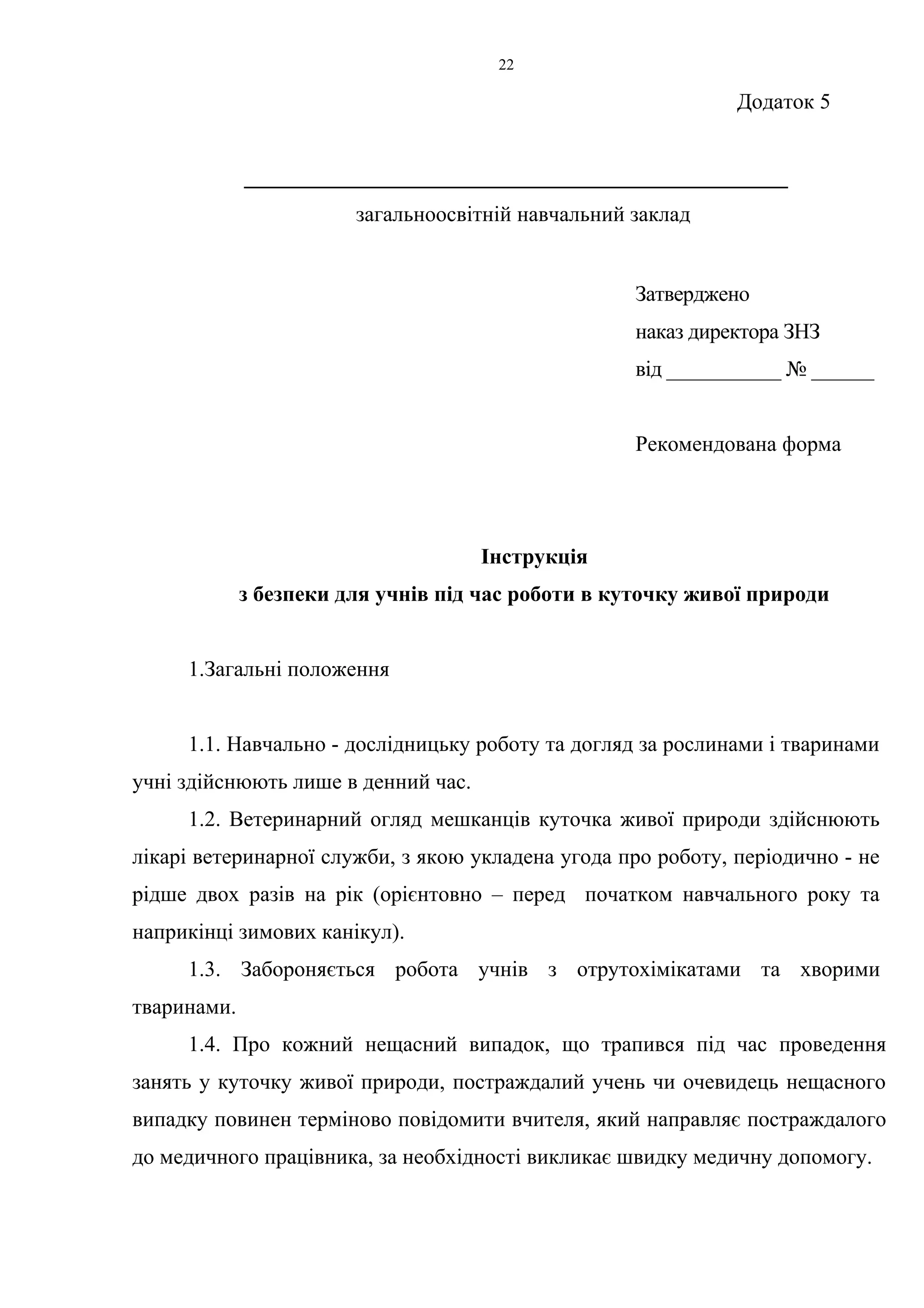 Додаток 5 
22 
__________________________________________________ 
загальноосвітній навчальний заклад 
Затверджено 
наказ директора ЗНЗ 
від ___________ № ______ 
Рекомендована форма 
Інструкція 
з безпеки для учнів під час роботи в куточку живої природи 
1.Загальні положення 
1.1. Навчально - дослідницьку роботу та догляд за рослинами і тваринами 
учні здійснюють лише в денний час. 
1.2. Ветеринарний огляд мешканців куточка живої природи здійснюють 
лікарі ветеринарної служби, з якою укладена угода про роботу, періодично - не 
рідше двох разів на рік (орієнтовно – перед початком навчального року та 
наприкінці зимових канікул). 
1.3. Забороняється робота учнів з отрутохімікатами та хворими 
тваринами. 
1.4. Про кожний нещасний випадок, що трапився під час проведення 
занять у куточку живої природи, постраждалий учень чи очевидець нещасного 
випадку повинен терміново повідомити вчителя, який направляє постраждалого 
до медичного працівника, за необхідності викликає швидку медичну допомогу. 
 