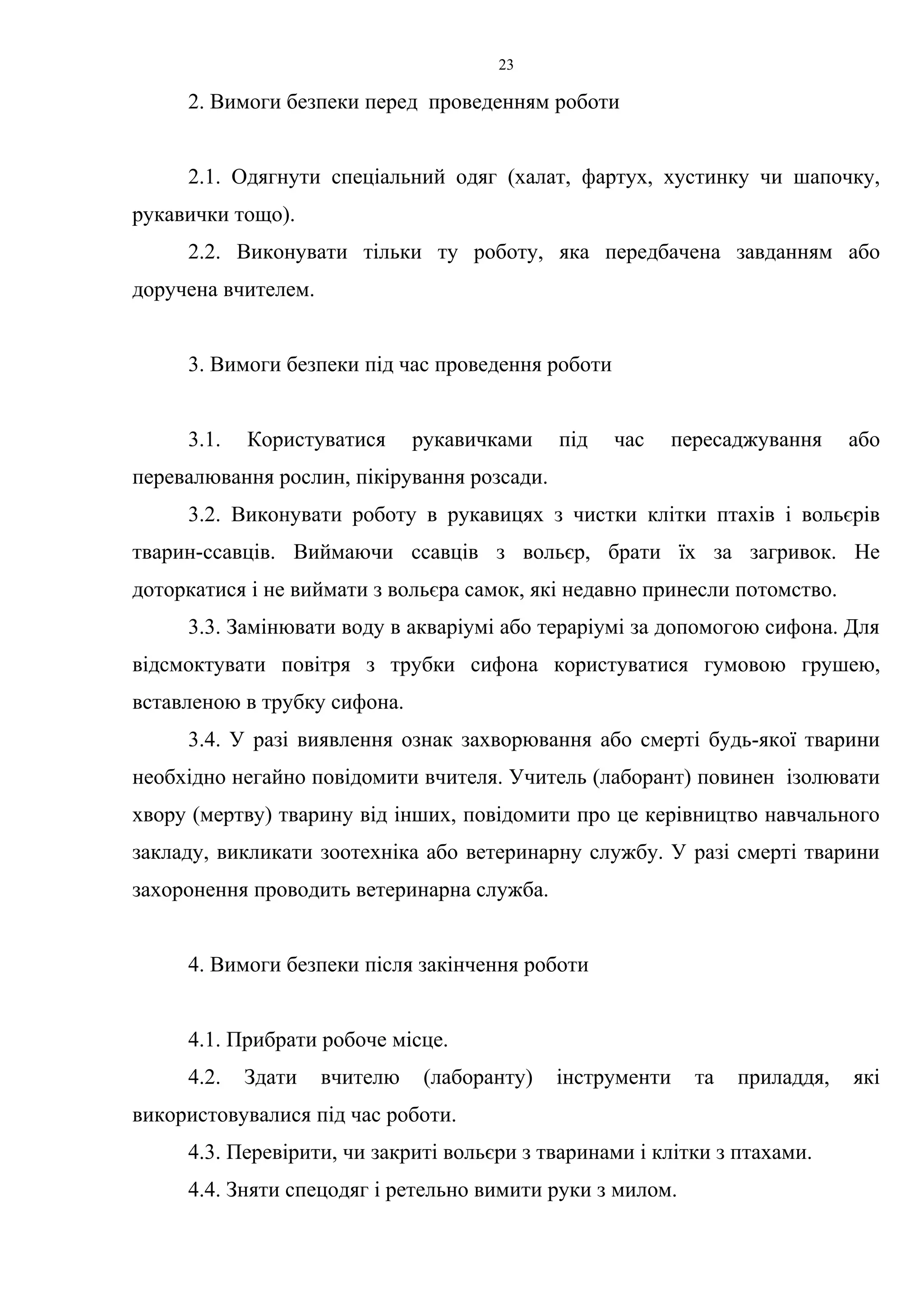 23 
2. Вимоги безпеки перед проведенням роботи 
2.1. Одягнути спеціальний одяг (халат, фартух, хустинку чи шапочку, 
рукавички тощо). 
2.2. Виконувати тільки ту роботу, яка передбачена завданням або 
доручена вчителем. 
3. Вимоги безпеки під час проведення роботи 
3.1. Користуватися рукавичками під час пересаджування або 
перевалювання рослин, пікірування розсади. 
3.2. Виконувати роботу в рукавицях з чистки клітки птахів і вольєрів 
тварин-ссавців. Виймаючи ссавців з вольєр, брати їх за загривок. Не 
доторкатися і не виймати з вольєра самок, які недавно принесли потомство. 
3.3. Замінювати воду в акваріумі або тераріумі за допомогою сифона. Для 
відсмоктувати повітря з трубки сифона користуватися гумовою грушею, 
вставленою в трубку сифона. 
3.4. У разі виявлення ознак захворювання або смерті будь-якої тварини 
необхідно негайно повідомити вчителя. Учитель (лаборант) повинен ізолювати 
хвору (мертву) тварину від інших, повідомити про це керівництво навчального 
закладу, викликати зоотехніка або ветеринарну службу. У разі смерті тварини 
захоронення проводить ветеринарна служба. 
4. Вимоги безпеки після закінчення роботи 
4.1. Прибрати робоче місце. 
4.2. Здати вчителю (лаборанту) інструменти та приладдя, які 
використовувалися під час роботи. 
4.3. Перевірити, чи закриті вольєри з тваринами і клітки з птахами. 
4.4. Зняти спецодяг і ретельно вимити руки з милом. 
 