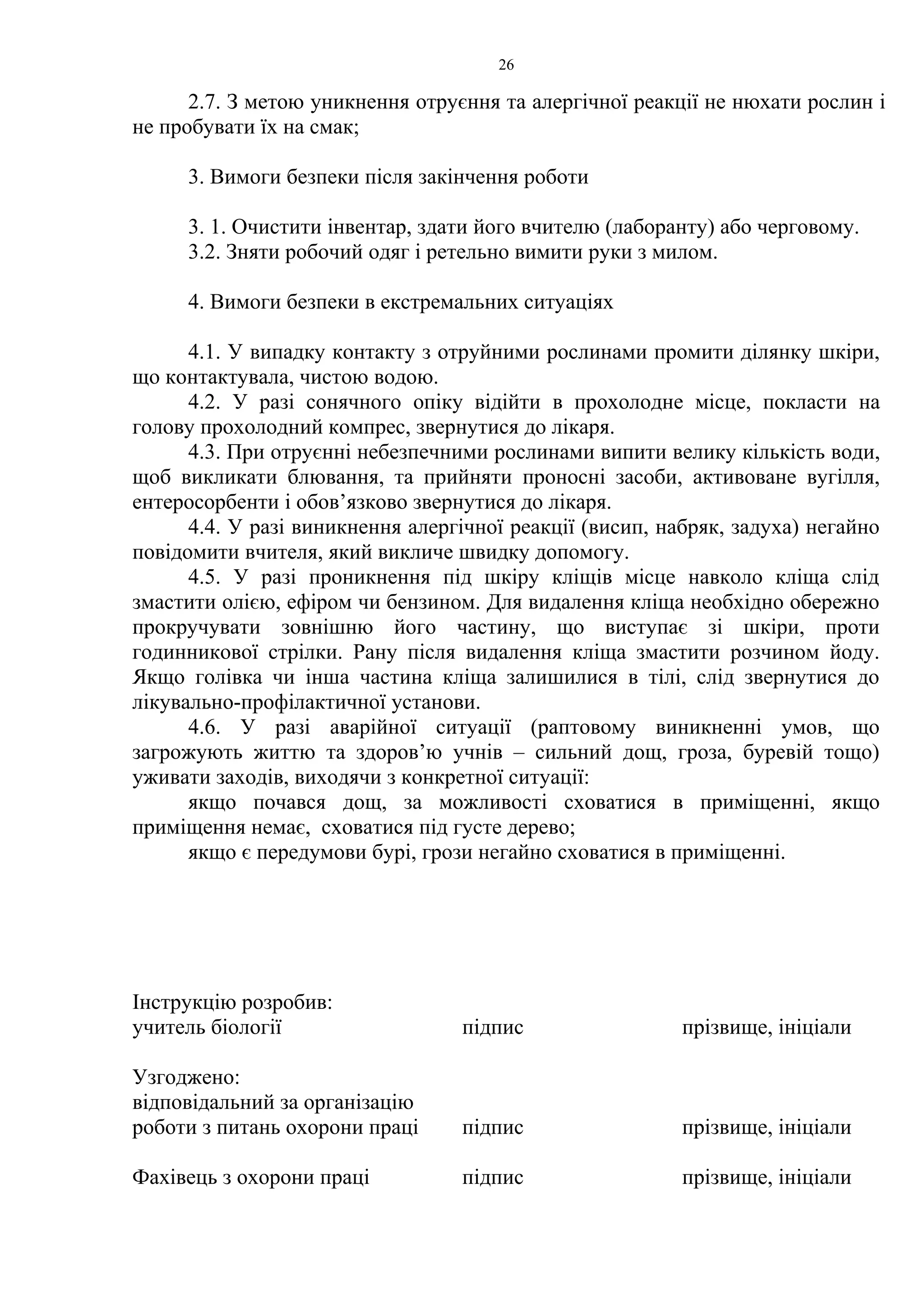 26 
2.7. З метою уникнення отруєння та алергічної реакції не нюхати рослин і 
не пробувати їх на смак; 
3. Вимоги безпеки після закінчення роботи 
3. 1. Очистити інвентар, здати його вчителю (лаборанту) або черговому. 
3.2. Зняти робочий одяг і ретельно вимити руки з милом. 
4. Вимоги безпеки в екстремальних ситуаціях 
4.1. У випадку контакту з отруйними рослинами промити ділянку шкіри, 
що контактувала, чистою водою. 
4.2. У разі сонячного опіку відійти в прохолодне місце, покласти на 
голову прохолодний компрес, звернутися до лікаря. 
4.3. При отруєнні небезпечними рослинами випити велику кількість води, 
щоб викликати блювання, та прийняти проносні засоби, активоване вугілля, 
ентеросорбенти і обов’язково звернутися до лікаря. 
4.4. У разі виникнення алергічної реакції (висип, набряк, задуха) негайно 
повідомити вчителя, який викличе швидку допомогу. 
4.5. У разі проникнення під шкіру кліщів місце навколо кліща слід 
змастити олією, ефіром чи бензином. Для видалення кліща необхідно обережно 
прокручувати зовнішню його частину, що виступає зі шкіри, проти 
годинникової стрілки. Рану після видалення кліща змастити розчином йоду. 
Якщо голівка чи інша частина кліща залишилися в тілі, слід звернутися до 
лікувально-профілактичної установи. 
4.6. У разі аварійної ситуації (раптовому виникненні умов, що 
загрожують життю та здоров’ю учнів – сильний дощ, гроза, буревій тощо) 
уживати заходів, виходячи з конкретної ситуації: 
якщо почався дощ, за можливості сховатися в приміщенні, якщо 
приміщення немає, сховатися під густе дерево; 
якщо є передумови бурі, грози негайно сховатися в приміщенні. 
Інструкцію розробив: 
учитель біології підпис прізвище, ініціали 
Узгоджено: 
відповідальний за організацію 
роботи з питань охорони праці підпис прізвище, ініціали 
Фахівець з охорони праці підпис прізвище, ініціали 
 