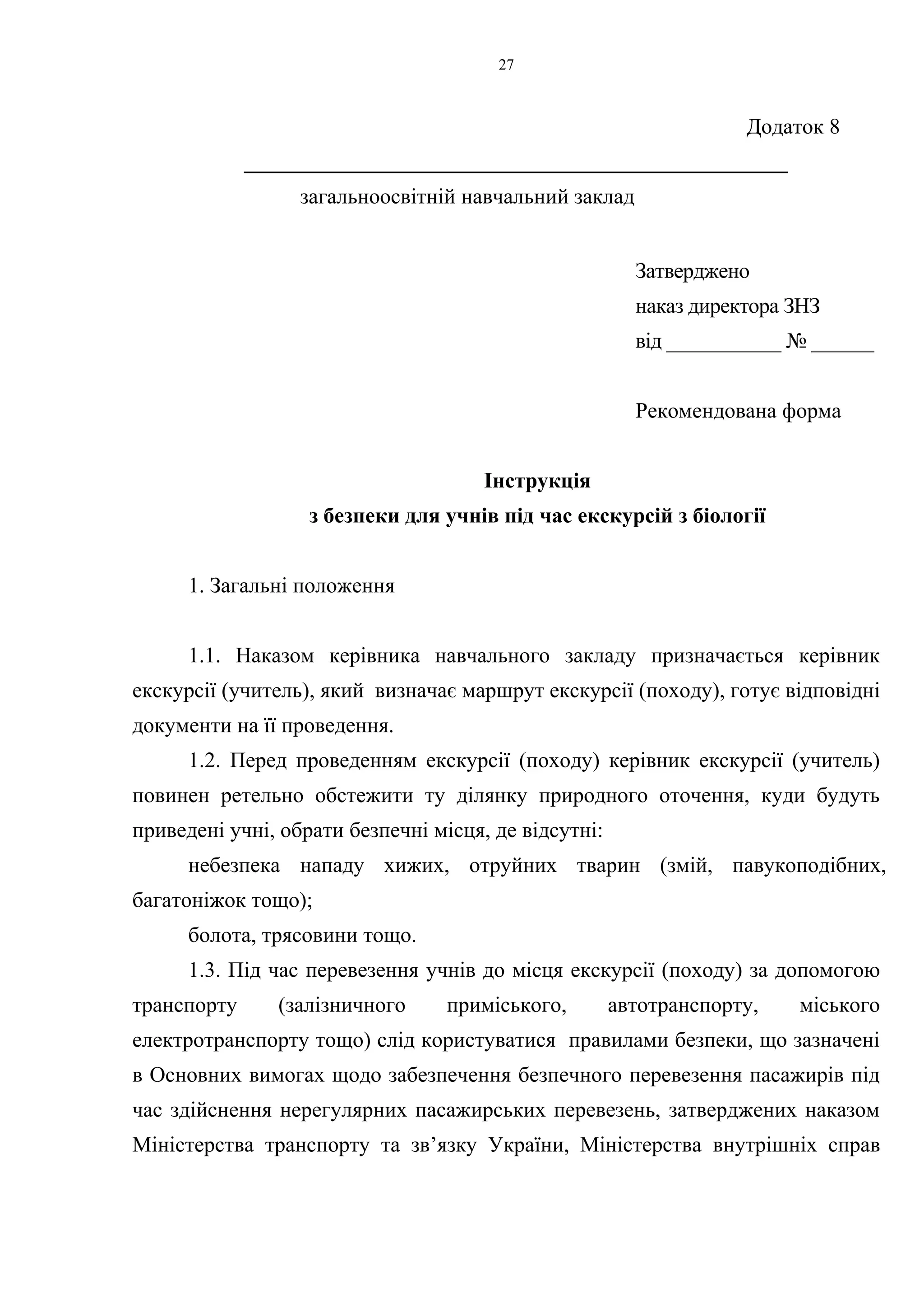 Додаток 8 
27 
__________________________________________________ 
загальноосвітній навчальний заклад 
Затверджено 
наказ директора ЗНЗ 
від ___________ № ______ 
Рекомендована форма 
Інструкція 
з безпеки для учнів під час екскурсій з біології 
1. Загальні положення 
1.1. Наказом керівника навчального закладу призначається керівник 
екскурсії (учитель), який визначає маршрут екскурсії (походу), готує відповідні 
документи на її проведення. 
1.2. Перед проведенням екскурсії (походу) керівник екскурсії (учитель) 
повинен ретельно обстежити ту ділянку природного оточення, куди будуть 
приведені учні, обрати безпечні місця, де відсутні: 
небезпека нападу хижих, отруйних тварин (змій, павукоподібних, 
багатоніжок тощо); 
болота, трясовини тощо. 
1.3. Під час перевезення учнів до місця екскурсії (походу) за допомогою 
транспорту (залізничного приміського, автотранспорту, міського 
електротранспорту тощо) слід користуватися правилами безпеки, що зазначені 
в Основних вимогах щодо забезпечення безпечного перевезення пасажирів під 
час здійснення нерегулярних пасажирських перевезень, затверджених наказом 
Міністерства транспорту та зв’язку України, Міністерства внутрішніх справ 
 