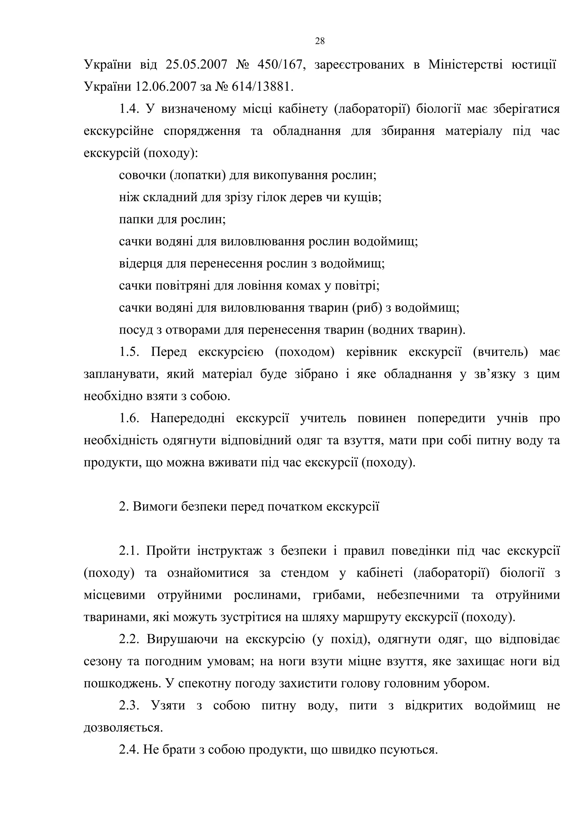 28 
України від 25.05.2007 № 450/167, зареєстрованих в Міністерстві юстиції 
України 12.06.2007 за № 614/13881. 
1.4. У визначеному місці кабінету (лабораторії) біології має зберігатися 
екскурсійне спорядження та обладнання для збирання матеріалу під час 
екскурсій (походу): 
совочки (лопатки) для викопування рослин; 
ніж складний для зрізу гілок дерев чи кущів; 
папки для рослин; 
сачки водяні для виловлювання рослин водоймищ; 
відерця для перенесення рослин з водоймищ; 
сачки повітряні для ловіння комах у повітрі; 
сачки водяні для виловлювання тварин (риб) з водоймищ; 
посуд з отворами для перенесення тварин (водних тварин). 
1.5. Перед екскурсією (походом) керівник екскурсії (вчитель) має 
запланувати, який матеріал буде зібрано і яке обладнання у зв’язку з цим 
необхідно взяти з собою. 
1.6. Напередодні екскурсії учитель повинен попередити учнів про 
необхідність одягнути відповідний одяг та взуття, мати при собі питну воду та 
продукти, що можна вживати під час екскурсії (походу). 
2. Вимоги безпеки перед початком екскурсії 
2.1. Пройти інструктаж з безпеки і правил поведінки під час екскурсії 
(походу) та ознайомитися за стендом у кабінеті (лабораторії) біології з 
місцевими отруйними рослинами, грибами, небезпечними та отруйними 
тваринами, які можуть зустрітися на шляху маршруту екскурсії (походу). 
2.2. Вирушаючи на екскурсію (у похід), одягнути одяг, що відповідає 
сезону та погодним умовам; на ноги взути міцне взуття, яке захищає ноги від 
пошкоджень. У спекотну погоду захистити голову головним убором. 
2.3. Узяти з собою питну воду, пити з відкритих водоймищ не 
дозволяється. 
2.4. Не брати з собою продукти, що швидко псуються. 
 