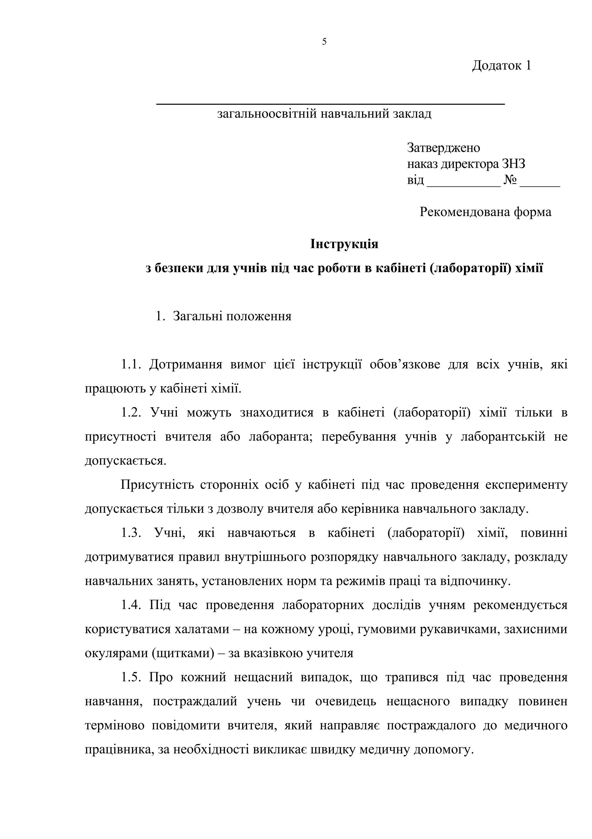 Додаток 1 
5 
__________________________________________________ 
загальноосвітній навчальний заклад 
Затверджено 
наказ директора ЗНЗ 
від ___________ № ______ 
Рекомендована форма 
Інструкція 
з безпеки для учнів під час роботи в кабінеті (лабораторії) хімії 
1. Загальні положення 
1.1. Дотримання вимог цієї інструкції обов’язкове для всіх учнів, які 
працюють у кабінеті хімії. 
1.2. Учні можуть знаходитися в кабінеті (лабораторії) хімії тільки в 
присутності вчителя або лаборанта; перебування учнів у лаборантській не 
допускається. 
Присутність сторонніх осіб у кабінеті під час проведення експерименту 
допускається тільки з дозволу вчителя або керівника навчального закладу. 
1.3. Учні, які навчаються в кабінеті (лабораторії) хімії, повинні 
дотримуватися правил внутрішнього розпорядку навчального закладу, розкладу 
навчальних занять, установлених норм та режимів праці та відпочинку. 
1.4. Під час проведення лабораторних дослідів учням рекомендується 
користуватися халатами – на кожному уроці, гумовими рукавичками, захисними 
окулярами (щитками) – за вказівкою учителя 
1.5. Про кожний нещасний випадок, що трапився під час проведення 
навчання, постраждалий учень чи очевидець нещасного випадку повинен 
терміново повідомити вчителя, який направляє постраждалого до медичного 
працівника, за необхідності викликає швидку медичну допомогу. 
 