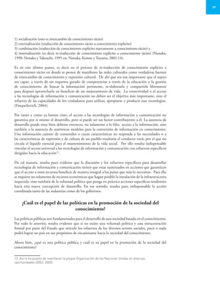 31
1) socialización (esto es intercambio de conocimiento tácito)
2) externalización (traducción de conocimiento tácito a conocimiento explícito)
3) combinación (traducción de conocimiento explícito nuevamente a conocimiento tácito) y
4) internalización (es decir re-traducción de conocimiento explícito a conocimiento tácito) (Nonaka,
1990: Nonaka y Takeuchi, 1995 en: Nonaka, Konno y Toyama, 2001:14).
Es en este último punto, es decir en el proceso de re-traducción de conocimiento explícito a
conocimiento tácito en donde se ponen de manifiesto las redes culturales como verdaderas fuentes
de intercambio de conocimiento y expresión cultural. De ahí que sea tan importante que el sujeto
sea capaz, a través de un esquema guiado de competencias a través de la educación y la gestión
de conocimiento, de buscar la información pertinente, re-elaborarla y compartirla libremente
para después aprovecharla en beneficio de un mejoramiento de vida. La conectividad o el acceso
a las tecnologías de información y comunicación no deben ser el objetivo más importante, sino el
refuerzo de las capacidades de los ciudadanos para utilizar, apropiarse y producir esas tecnologías.
(Finquelievich, 2004).
Por tanto y como ya hemos visto, el acceso a las tecnologías de información y comunicación no
garantiza por sí mismo el desarrollo, pero sí puede ser un factor contribuyente a él. La ausencia de
desarrollo puede muy bien deberse entonces, no solamente a la falta acceso a la información, sino
también a la ausencia de auténticos modelos para la conversión de información en conocimiento.
Una información carente de contenidos o cuyas características no responda a las necesidades o a
las características de expresión y de cultura de un pueblo resultaría el conducto vacío por el que no
circula el líquido esencial para el mantenimiento de la vida social. Por ello resulta indispensable
vincular el acceso universal a las tecnologías de información y comunicación con esfuerzos específicos
dirigidos hacia la educación13
.
De tal manera, resulta pues evidente que la discusión y los esfuerzos específicos para desarrollar
tecnologías de información y comunicación tienen que estar sustentados en acciones que garanticen
que el acceso a estos recursos beneficie de manera integral a los países que más lo necesitan. Para ello
se requiere no solamente de recursos económicos que hagan posible la instalación de la infraestructura
requerida, sino también de la voluntad política que ponga en práctica acciones específicas tendientes
hacia esta nueva concepción de desarrollo. En ese sentido, resulta pues indispensable la acción
coordinada tanto de las industrias como de los gobiernos.
¿Cuál es el papel de las políticas en la promoción de la sociedad del
conocimiento?
Las políticas públicas son fundamentales para el desarrollo de una sociedad basada en el conocimiento.
Por todo lo anterior, resulta evidente que si no existe una voluntad política y una estructuración
formal por parte del Estado que articule los esfuerzos de los diversos actores sociales, poco o nada
podrá lograr un país en sus propósitos de encaminarse hacia la sociedad del conocimiento.
Ahora bien, ¿qué es una política pública y cuál es su papel en la promoción de la sociedad del
conocimiento?
13	 Así lo ha puesto de manifiesto la propia Organización de las Naciones Unidas en diversas
oportunidades (2002, 2005).
 