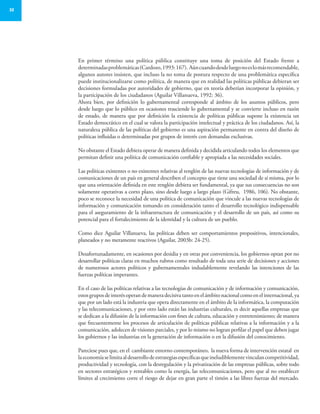 32
En primer término una política pública constituye una toma de posición del Estado frente a
determinadasproblemáticas(Cardozo,1993:167). Aúncuandodesdeluegonoeslomásrecomendable,
algunos autores insisten, que incluso la no toma de postura respecto de una problemática específica
puede institucionalizarse como política, de manera que en realidad las políticas públicas debieran ser
decisiones formuladas por autoridades de gobierno, que en teoría deberían incorporar la opinión, y
la participación de los ciudadanos (Aguilar Villanueva, 1992: 36).
Ahora bien, por definición lo gubernamental corresponde al ámbito de los asuntos públicos, pero
desde luego que lo público en ocasiones trasciende lo gubernamental y se convierte incluso en razón
de estado, de manera que por definición la existencia de políticas públicas supone la existencia un
Estado democrático en el cual se valora la participación intelectual y práctica de los ciudadanos. Así, la
naturaleza pública de las políticas del gobierno es una aspiración permanente en contra del diseño de
políticas influidas o determinadas por grupos de interés con demandas exclusivas.
No obstante el Estado debiera operar de manera definida y decidida articulando todos los elementos que
permitan definir una política de comunicación confiable y apropiada a las necesidades sociales.
Las políticas existentes o no existentes relativas al renglón de las nuevas tecnologías de información y de
comunicaciones de un país en general describen el concepto que tiene una sociedad de sí misma, por lo
que una orientación definida en este renglón debiera ser fundamental, ya que sus consecuencias no son
solamente operativas a corto plazo, sino desde luego a largo plazo (Gifreu, 1986, 106). No obstante,
poco se reconoce la necesidad de una política de comunicación que vincule a las nuevas tecnologías de
información y comunicación tomando en consideración tanto el desarrollo tecnológico indispensable
para el aseguramiento de la infraestructura de comunicación y el desarrollo de un país, así como su
potencial para el fortalecimiento de la identidad y la cultura de un pueblo.
Como dice Aguilar Villanueva, las políticas deben ser comportamientos propositivos, intencionales,
planeados y no meramente reactivos (Aguilar, 2003b: 24-25).
Desafortunadamente, en ocasiones por desidia y en otras por conveniencia, los gobiernos optan por no
desarrollar políticas claras en muchos rubros como resultado de toda una serie de decisiones y acciones
de numerosos actores políticos y gubernamentales indudablemente revelando las intenciones de las
fuerzas políticas imperantes.
En el caso de las políticas relativas a las tecnologías de comunicación y de información y comunicación,
estosgruposdeinterésoperandemaneradecisivatantoenelámbitonacionalcomoenelinternacional,ya
que por un lado está la industria que opera directamente en el ámbito de la informática, la computación
y las telecomunicaciones, y por otro lado están las industrias culturales, es decir aquellas empresas que
se dedican a la difusión de la información con fines de cultura, educación y entretenimiento; de manera
que frecuentemente los procesos de articulación de políticas públicas relativas a la información y a la
comunicación, adolecen de visiones parciales, y por lo mismo no logran perfilar el papel que deben jugar
los gobiernos y las industrias en la generación de información o en la difusión del conocimiento.
Pareciese pues que, en el cambiante entorno contemporáneo, la nueva forma de intervención estatal en
laeconomíaselimitaaldesarrollodeestrategiasespecíficasqueineludiblementevinculancompetitividad,
productividad y tecnología, con la desregulación y la privatización de las empresas públicas, sobre todo
en sectores estratégicos y rentables como la energía, las telecomunicaciones, pero que al no establecer
límites al crecimiento corre el riesgo de dejar en gran parte el timón a las libres fuerzas del mercado.
 