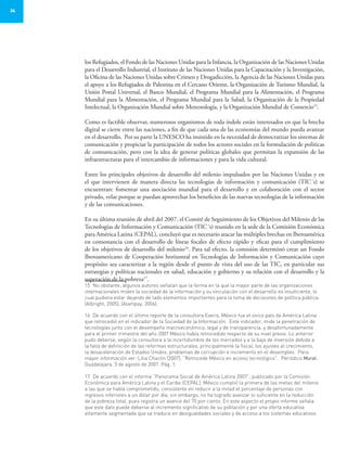 34
los Refugiados, el Fondo de las Naciones Unidas para la Infancia, la Organización de las Naciones Unidas
para el Desarrollo Industrial, el Instituto de las Naciones Unidas para la Capacitación y la Investigación,
la Oficina de las Naciones Unidas sobre Crimen y Drogadicción, la Agencia de las Naciones Unidas para
el apoyo a los Refugiados de Palestina en el Cercano Oriente, la Organización de Turismo Mundial, la
Unión Postal Universal, el Banco Mundial, el Programa Mundial para la Alimentación, el Programa
Mundial para la Alimentación, el Programa Mundial para la Salud, la Organización de la Propiedad
Intelectual, la Organización Mundial sobre Meteorología, y la Organización Mundial de Comercio15
.
Como es factible observar, numerosos organismos de toda índole están interesados en que la brecha
digital se cierre entre las naciones, a fin de que cada una de las economías del mundo pueda avanzar
en el desarrollo. Por su parte la UNESCO ha insistido en la necesidad de democratizar los sistemas de
comunicación y propiciar la participación de todos los actores sociales en la formulación de políticas
de comunicación, pero con la idea de generar políticas globales que permitan la expansión de las
infraestructuras para el intercambio de informaciones y para la vida cultural.
Entre los principales objetivos de desarrollo del milenio impulsados por las Naciones Unidas y en
el que intervienen de manera directa las tecnologías de información y comunicación (TIC´s) se
encuentran: fomentar una asociación mundial para el desarrollo y en colaboración con el sector
privado, velar porque se puedan aprovechar los beneficios de las nuevas tecnologías de la información
y de las comunicaciones.
En su última reunión de abril del 2007, el Comité de Seguimiento de los Objetivos del Milenio de las
Tecnologías de Información y Comunicación (TIC´s) reunido en la sede de la Comisión Económica
para América Latina (CEPAL), concluyó que es necesario atacar las múltiples brechas en Iberoamérica
en consonancia con el desarrollo de líneas focales de efecto rápido y eficaz para el cumplimiento
de los objetivos de desarrollo del milenio16
. Para tal efecto, la comisión determinó crear un Fondo
Iberoamericano de Cooperación horizontal en Tecnologías de Información y Comunicación cuyo
propósito sea caracterizar a la región desde el punto de vista del uso de las TIC, en particular sus
estrategias y políticas nacionales en salud, educación y gobierno y su relación con el desarrollo y la
superación de la pobreza17
.
15	 No obstante, algunos autores señalan que la forma en la que la mayor parte de las organizaciones
internacionales miden la sociedad de la información y su vinculación con el desarrollo es insuficiente, lo
cual pudiera estar dejando de lado elementos importantes para la toma de decisiones de política pública.
(Albright, 2005), (Alampay, 2006).
16	 De acuerdo con el último reporte de la consultora Everis, México fue el único país de América Latina
que retrocedió en el indicador de la Sociedad de la Información. Este indicador, mide la penetración de
tecnologías junto con el desempeño macroeconómico, legal y de transparencia, y desafortunadamente
para el primer trimestre del año 2007 México había retrocedido respecto de su nivel previo. Lo anterior
pudo deberse, según la consultora a la incertidumbre de los mercados y a la baja de inversión debida a
la falta de definición de las reformas estructurales, principalmente la fiscal, los ajustes al crecimiento,
la desaceleración de Estados Unidos, problemas de corrupción e incremento en el desempleo. Para
mayor información ver: Lilia Chacón (2007). “Retrocede México en acceso tecnológico”. Periódico Mural.
Guadalajara, 3 de agosto de 2007. Pág. 1.
17	 De acuerdo con el informe “Panorama Social de América Latina 2007”, publicado por la Comisión
Económica para América Latina y el Caribe (CEPAL), México cumplió la primera de las metas del milenio
a las que se había comprometido, consistente en reducir a la mitad el porcentaje de personas con
ingresos inferiores a un dólar por día; sin embargo, no ha logrado avanzar lo suficiente en la reducción
de la pobreza total, pues registra un avance del 70 por ciento. En este aspecto el propio informe señala
que este dato puede deberse al incremento significativo de su población y por una oferta educativa
altamente segmentada que se traduce en desigualdades sociales y de acceso a los sistemas educativos
 