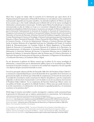 35
Ahora bien, el grupo de trabajo sobre la economía de la información que opera dentro de la
Organización para la Cooperación y el Desarrollo Económico y en concordancia con los compromisos
internacionales adquiridos por los países miembros, ha solicitado al gobierno de México un reporte
de las acciones que se han venido realizando para la difusión del uso de las nuevas tecnologías de
información y comunicación en nuestro país. En dicho reporte México ha indicado que se encuentra
instrumentando un plan de trabajo en el que ya se encuentran trabajando diversos organismos y
dependencias del gobierno federal entre las que se encuentran, por ejemplo: la Oficina de la Presidencia
para la Innovación Gubernamental, la Secretaría de Economía, la Secretaría de Comunicaciones y
Transportes, la Secretaría de la Contraloría, la Secretaría del Trabajo y Previsión Social, la Secretaría de
Educación, la Secretaría de Hacienda, el Instituto Nacional de Estadística Geografía e Informática, el
Consejo Nacional para la Ciencia y laTecnología, el Instituto Latinoamericano para la Comunicación
Educativa, el Banco Nacional de Desarrollo, el Banco Nacional de Obras Públicas, el Banco Nacional
de Comercio Exterior, el Servicio de Administración Tributaria, el Instituto Mexicano del Seguro
Social, el instituto Mexicano de la Seguridad Social para los Trabajadores del Estado, la Comisión
Federal de Telecomunicaciones, La Comisión Federal de Mejora Regulatoria, la Procuraduría
Federal de Protección al Consumidor, la Cámara Nacional de la Industria de la Electrónica, las
Telecomunicaciones y la Informática, la Asociación Mexicana de la Industria de las Tecnologías de
Información, la Asociación Mexicana del Internet, la Asociación Mexicana para la Calidad de la
Ingeniería de Software, la Asociación Mexicana sobre las Normas para el Comercio Electrónico, la
Asociación Nacional de Instituciones de Educación en Informática, el Organismo de Normalización
y Certificación Electrónica y la Fundación México Digital.
En este documento el gobierno de México anuncia que la política de las nuevas tecnologías de
información y comunicación para la administración pública reposa en la necesidad de que México
incremente la inversión extranjera y se convierta en una entidad más competitiva a fin des responder
a los objetivos del plan nacional de desarrollo en turno.
Uno de los principales objetivos del Plan de Desarrollo 2006-2012 del Presidente Felipe Calderón18
,
es aumentar la competitividad del país a través del desarrollo de las capacidades de los mexicanos y la
generación de empleo, de tal forma que el desarrollo de competencias y la inserción de nuestro país en
la sociedad del conocimiento resulta central para los objetivos del gobierno y para los compromisos
adquiridos en diversos foros internacionales y así lo ha dicho en una de sus primeras intervenciones
el Presidente Felipe Calderón: “Es un compromiso del Ejecutivo Federal que México cuente con
una política de Estado, este gobierno ha definido fortalecer a México para que pueda insertarse en
la era del conocimiento y la información a fin de detonar la capacidad productiva y el crecimiento
económico en los próximos años”19
.
Desde luego el trinomio universidad o escuela, investigación y empresas resulta consustancial para
la generación de información que se traduzca auténticamente en conocimiento. Así lo demuestran
y de información. Resumen publicado el 15 de noviembre de 2007 y disponible en la siguiente dirección
electrónica: http://www.eclac.cl/publicaciones/xml/5/30305/PresentacionPSE-2007versioncortafinal.pdf
18	 Foro Consultivo Científico y Tecnológico (2006). “Conocimiento e Innovación en México: Hacia una
Política de Estado”. Elementos para el Plan Nacional de Desarrollo y el Programa de Gobierno 2006-2012.
México: Foro Consultivo Científico y Tecnológico.
19	 Presidencia de la República (2006). “Se reúne el Presidente de los Estados Unidos Mexicanos, Lic.
Felipe Calderón, con el Primer Foro Parlamentario de Consulta sobre Educación Superior y Media
Superior, Ciencia, Tecnología e Innovación de México”. Jueves 7 de diciembre de 2006. Disponible en la
siguiente dirección electrónica: http://www.presidencia.gob.mx/buscador/index.php?contenido=28322
 