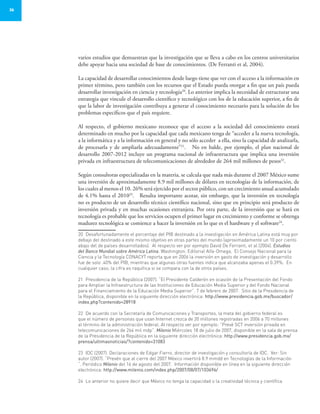 36
varios estudios que demuestran que la investigación que se lleva a cabo en los centros universitarios
debe apoyar hacia una sociedad de base de conocimientos. (De Ferranti et al, 2004).
La capacidad de desarrollar conocimientos desde luego tiene que ver con el acceso a la información en
primer término, pero también con los recursos que el Estado pueda otorgar a fin que un país pueda
desarrollar investigación en ciencia y tecnología20
. Lo anterior implica la necesidad de estructurar una
estrategia que vincule el desarrollo científico y tecnológico con los de la educación superior, a fin de
que la labor de investigación contribuya a generar el conocimiento necesario para la solución de los
problemas específicos que el país requiere.
Al respecto, el gobierno mexicano reconoce que el acceso a la sociedad del conocimiento estará
determinado en mucho por la capacidad que cada mexicano tenga de “acceder a la nueva tecnología,
a la informática y a la información en general y no sólo acceder a ella, sino la capacidad de analizarla,
de procesarla y de ampliarla adecuadamente”21
. No en balde, por ejemplo, el plan nacional de
desarrollo 2007-2012 incluye un programa nacional de infraestructura que implica una inversión
privada en infraestructura de telecomunicaciones de alrededor de 264 mil millones de pesos22
.
Según consultoras especializadas en la materia, se calcula que nada más durante el 2007 México sume
una inversión de aproximadamente 8.9 mil millones de dólares en tecnologías de la información, de
los cuales al menos el 10. 26% será ejercido por el sector público, con un crecimiento anual acumulado
de 4.1% hasta el 201023
. Resulta importante acotar, sin embargo, que la inversión en tecnología
no es producto de un desarrollo técnico científico nacional, sino que en principio será producto de
inversión privada y en muchas ocasiones extranjera. Por otra parte, de la inversión que se hará en
tecnología es probable que los servicios ocupen el primer lugar en crecimiento y conforme se obtenga
madurez tecnológica se comience a hacer la inversión en lo que es el hardware y el software24
.
20	 Desafortunadamente el porcentaje del PIB destinado a la investigación en América Latina está muy por
debajo del destinado a este mismo objetivo en otras partes del mundo (aproximadamente un 10 por ciento
abajo del de países desarrollados). Al respecto ver por ejemplo David De Ferranti, et al (2004). Estudios
del Banco Mundial sobre América Latina. Washington: Editorial Alfa-Omega. El Consejo Nacional para la
Ciencia y la Tecnología CONACYT reporta que en 2006 la inversión en gasto de investigación y desarrollo
fue de solo .40% del PIB, mientras que algunas otras fuentes indica que alcanzaba apenas el 0.39%. En
cualquier caso, la cifra es raquítica si se compara con la de otros países.
21	 Presidencia de la República (2007). “El Presidente Calderón en ocasión de la Presentación del Fondo
para Ampliar la Infraestructura de las Instituciones de Educación Media Superior y del Fondo Nacional
para el Financiamiento de la Educación Media Superior”. 7 de febrero de 2007. Sitio de la Presidencia de
la República, disponible en la siguiente dirección electrónica: http://www.presidencia.gob.mx/buscador/
index.php?contenido=28918
22	 De acuerdo con la Secretaría de Comunicaciones y Transportes, la meta del gobierno federal es
que el número de personas que usan Internet crezca de 20 millones registradas en 2006 a 70 millones
al término de la administración federal. Al respecto ver por ejemplo: “Prevé SCT inversión privada en
telecomunicaciones de 264 mil mdp”. Milenio Miércoles 18 de julio de 2007, disponible en la sala de prensa
de la Presidencia de la República en la siguiente dirección electrónica: http://www.presidencia.gob.mx/
prensa/ultimasnoticias/?contenido=31083
23	 IDC (2007). Declaraciones de Edgar Fierro, director de investigación y consultoría de IDC. Ver: Sin
autor (2007). “Prevén que al cierre del 2007 México invertirá 8.9 mmdd en Tecnologías de la Información
“. Periódico Milenio del 16 de agosto del 2007. Información disponible en línea en la siguiente dirección
electrónica: http://www.milenio.com/index.php/2007/08/07/103696/
24	 Lo anterior no quiere decir que México no tenga la capacidad o la creatividad técnica y científica
 