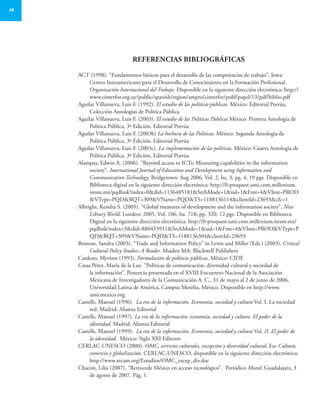40
Referencias bibliográficas
ACT (1998). “Fundamentos básicos para el desarrollo de las competencias de trabajo”. Iowa:
Centro Interamericano para el Desarrollo de Conocimiento en la Formación Profesional.
Organización Internacional del Trabajo. Disponible en la siguiente dirección electrónica: http://
www.cinterfor.org.uy/public/spanish/region/ampro/cinterfor/publ/papel/13/pdf/biblio.pdf
Aguilar Villanueva, Luis F. (1992). El estudio de las políticas públicas. México: Editorial Porrúa,
Colección Antologías de Política Pública
Aguilar Villanueva, Luis F. (2003). El estudio de las Políticas Públicas México: Primera Antología de
Política Pública, 3ª Edición. Editorial Porrúa
Aguilar Villanueva, Luis F. (2003b) La hechura de las Políticas. México: Segunda Antología de
Política Pública, 3ª Edición. Editorial Porrúa
Aguilar Villanueva, Luis F. (2003c). La implementación de las políticas. México: Cuarta Antología de
Política Pública, 3ª Edición, Editorial Porrúa
Alampay, Edwin A. (2006). “Beyond access to ICTs: Measuring capabilities in the information
society”. International Journal of Education and Development using Information and
Communication Technology. Bridgetown: Aug 2006. Vol. 2, Iss. 3; pg. 4, 19 pgs. Disponible en
Biblioteca digital en la siguiente dirección electrónica: http://0-proquest.umi.com.millenium.
itesm.mx/pqdlink?index=0&did=1136485181&SrchMode=1&sid=1&Fmt=4&VInst=PROD
&VType=PQD&RQT=309&VName=PQD&TS=1188136114&clientId=23693&cfc=1
Albright, Kendra S. (2005). “Global measures of development and the information society”. New
Library World. London: 2005. Vol. 106, Iss. 718; pp. 320, 12 pgs. Disponible en Biblioteca
Digital en la siguiente dirección electrónica: http://0-proquest.umi.com.millenium.itesm.mx/
pqdlink?index=3&did=886453911&SrchMode=1&sid=1&Fmt=4&VInst=PROD&VType=P
QD&RQT=309&VName=PQD&TS=1188136304&clientId=23693
Braman, Sandra (2003). “Trade and Information Policy” in Lewis and Miller (Eds.) (2003). Critical
Cultural Policy Studies: A Reader. Maiden MA: Blackwell Publishers
Cardozo, Myriam (1993). Formulación de políticas públicas. México: CIDE
Casas Pérez, María de la Luz. “Políticas de comunicación, diversidad cultural y sociedad de
la información”. Ponencia presentada en el XVIII Encuentro Nacional de la Asociación
Mexicana de Investigadores de la Comunicación A. C., 31 de mayo al 2 de junio de 2006,
Universidad Latina de América, Campus Morelia, México. Disponible en http://www.
amicmexico.org
Castells, Manuel (1996). La era de la información. Economía, sociedad y cultura Vol. I. La sociedad
red. Madrid: Alianza Editorial
Castells, Manuel (1997). La era de la información: economía, sociedad y cultura. El poder de la
identidad. Madrid: Alianza Editorial
Castells, Manuel (1999). La era de la información. Economía, sociedad y cultura Vol. II. El poder de
la identidad. México: Siglo XXI Editores
CERLAC-UNESCO (2000). OMC, servicios culturales, excepción y diversidad cultural. En: Cultura,
comercio y globalización. CERLAC-UNESCO, disponible en la siguiente dirección electrónica:
http://www.recam.org/Estudios/OMC_excep_div.doc
Chacón, Lilia (2007). “Retrocede México en acceso tecnológico”. Periódico Mural. Guadalajara, 3
de agosto de 2007. Pág. 1.
 