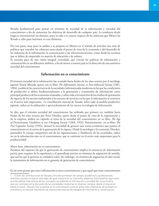 23
Resulta fundamental pues pensar en términos de sociedad de la información y sociedad del
conocimiento a fin de armonizar los objetivos de desarrollo de cualquier país. La tendencia desde
luego es internacional; no obstante, poco se sabe o se conoce respecto de los esfuerzos que México ha
llevado a cabo para insertarse en esta dinámica.
Por otra parte, muy poco se analiza y se propone en México en el sentido de articular una serie de
políticas que vinculen los esfuerzos tanto desde el punto de vista de la economía o del desarrollo de
las industrias de la información, la comunicación y las telecomunicaciones, como desde las acciones
que se deben de emprender en materia de educación y de cultura.
Se necesita pues de una visión integral, articulada, que vincule las políticas de información y
comunicación en sus diferentes ámbitos, a fin de mover a nuestro país en la dirección de una auténtica
sociedad del conocimiento.
Información no es conocimiento
El término sociedad de la información fue acuñado hacia finales de los años sesenta por el sociólogo
japonés Yoneji Masuda, quien con su libro The Information Society: as Post-industrial Society (1981,
1984), estableció las características de la sociedades informatizadas modernas en las que las condiciones
de producción se deben fundamentalmente a la generación y transmisión de información como
principal producto de las economías avanzadas, y sobre todo a la transición de los medios de generación
de riqueza, de los sectores industriales a los sectores de servicios en los que la información se convierte
en el activo más importante. La contribución esencial de Yasuda, sobre todo al modelo productivo
japonés, radica en la utilización y aprovechamiento de las nuevas tecnologías de información.
Se dice que el término sociedad del conocimiento fue utilizado por primera vez también hacia
finales de los años sesenta por Peter Drucker, quien desde el punto de vista de la organización y
de la empresa, dedicó un capítulo al tema de la sociedad del conocimiento en su libro The Age
of Discontinuity: Guidelines to our Changing Society. (1969, 1992). Posteriormente, en su libro The
Post Capitalist Society (1993), destacó la necesidad de generar una teoría económica que pusiera al
conocimiento en el centro de la generación de la riqueza. Desde la sociología y la economía, Drucker,
puntualizó la ventaja competitiva real de las organizaciones, y finalmente de las sociedades, radica
no en la información sino en el conocimiento, que se convierte en el activo más importante para la
productividad1
.
Ahora bien, información no es conocimiento.
Partimos del supuesto de que la generación de conocimiento implica la existencia de información
previa, pero requiere de la experiencia y el aprendizaje previos en términos de asignación de sentido,
que son los que le generan su verdadero valor. Sin embargo, en términos de asignación el valor social,
la transmisión de información no es garantía de generación de conocimiento.
Es un error pensar que tener información es tener conocimientos y que aquel que tiene conocimientos
1	 Si bien las contribuciones de Yasuda y Drucker provenían de campos académicos y profesionales
distintos y quizás no fueron valoradas de igual manera en su momento, debemos mencionarlas aquí como
el antecedente más directo de los conceptos sociedad de la información y sociedad del conocimiento
que son centrales en la discusión de las sociedades modernas en diversos campos, desde el educativo
hasta el social. Hoy por hoy se piensa en el conocimiento como el activo más importante de la dinámica
económica, en las que intervienen de manera decisiva las tecnologías de información y comunicación.
 
