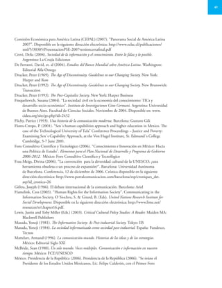 41
Comisión Económica para América Latina (CEPAL) (2007). “Panorama Social de América Latina
2007”. Disponible en la siguiente dirección electrónica: http://www.eclac.cl/publicaciones/
xml/5/30305/PresentacionPSE-2007versioncortafinal.pdf
Crovi, Delia (2004). Sociedad de la información y el conocimiento. Entre lo falaz y lo posible.
Argentina: La Crujía Ediciones
De Ferranti, David, et. al (2004). Estudios del Banco Mundial sobre América Latina. Washington:
Editorial Alfa-Omega
Drucker, Peter (1969). The Age of Discontinuity. Guidelines to our Changing Society. New York:
Harper and Row
Drucker, Peter (1992). The Age of Discontinuity. Guidelines to our Changing Society. New Brunswick:
Transaction
Drucker, Peter (1993). The Post-Capitalist Society. New York: Harper Business
Finquelievich, Susana (2004). “La sociedad civil en la economía del conocimiento: TICs y
desarrollo socio-económico”. Instituto de Investigaciones Gino Germani. Argentina: Universidad
de Buenos Aires. Facultad de Ciencias Sociales. Noviembre de 2004. Disponible en: www.
cideu.org/site/go.php?id=2432
Flichy, Patrice (1993). Una historia de la comunicación moderna. Barcelona: Gustavo Gili
Flores-Crespo, P. (2001). “Sen´s human capabilities approach and higher education in Mexico. The
case of the Technological University of Tula” Conference Proceedings – Justice and Poverty:
Examining Sen´s Capability Approach, at the Von Hugel Institute. St. Edmund´s College
Cambridge, 5-7 June 2001.
Foro Consultivo Científico y Tecnológico (2006). “Conocimiento e Innovación en México: Hacia
una Política de Estado”. Elementos para el Plan Nacional de Desarrollo y Programa de Gobierno
2006-2012. México: Foro Consultivo Científico y Tecnológico
Frau Meigs, Divina (2006). “La convención para la diversidad cultural de la UNESCO: ¿una
herramienta obsoleta o un proceso de expansión?”. Barcelona: Universidad Autónoma
de Barcelona. Conferencia, 12 de diciembre de 2006. Crónica disponible en la siguiente
dirección electrónica: http://www.portalcomunicacion.com/barcelona/esp/croniques_det.
asp?id_cronica=26
Gifreu, Joseph (1986). El debate internacional de la comunicación. Barcelona: Ariel
Hamelink, Cees (2003). “Human Rights for the Information Society”. Communicating in the
Information Society, O´Siochru, S. & Girard, B. (Eds). United Nations Research Institute for
Social Development. Disponible en la siguiente dirección electrónica: http://www.lime.net/
resources/tr/chapter16.pdf.
Lewis, Justin and Toby Miller (Eds.) (2003). Critical Cultural Policy Studies: A Reader. Maiden MA:
Blackwell Publishers
Masuda, Yoneji (1981). The Information Society: As Post-industrial Society. Tokyo: IIS
Masuda, Yoneji (1984). La sociedad informatizada como sociedad post-industrial. España: Fundesco,
Tecnos
Mattelart, Armand (1996). La comunicación-mundo. Historias de las ideas y de las estrategias.
México: Editorial Siglo XXI
McBride, Sean (1980). Un solo mundo. Voces múltiples. Comunicación e información en nuestro
tiempo. México: FCE/UNESCO
México. Presidencia de la República (2006). Presidencia de la República (2006). “Se reúne el
Presidente de los Estados Unidos Mexicanos, Lic. Felipe Calderón, con el Primer Foro
 