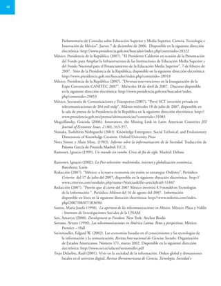 42
Parlamentario de Consulta sobre Educación Superior y Media Superior, Ciencia, Tecnología e
Innovación de México”. Jueves 7 de diciembre de 2006. Disponible en la siguiente dirección
electrónica: http://www.presidencia.gob.mx/buscador/index.php?contenido=28322
México. Presidencia de la República (2007). “El Presidente Calderón en ocasión de la Presentación
del Fondo para Ampliar la Infraestructura de las Instituciones de Educación Media Superior y
del Fondo Nacional para el Financiamiento de la Educación Media Superior”. 7 de febrero de
2007. Sitio de la Presidencia de la República, disponible en la siguiente dirección electrónica:
http://www.presidencia.gob.mx/buscador/index.php?contenido=28918
México. Presidencia de la República (2007). “Diversas intervenciones en la Inauguración de la
Expo Convención CANITEC 2007”. Miércoles 18 de abril de 2007. Discurso disponible
en la siguiente dirección electrónica: http://www.presidencia.gob.mx/buscador/index.
php?contenido=29853
México. Secretaría de Comunicaciones y Transportes (2007). “Prevé SCT inversión privada en
telecomunicaciones de 264 mil mdp”. Milenio miércoles 18 de julio de 2007, disponible en
la sala de prensa de la Presidencia de la República en la siguiente dirección electrónica: http://
www.presidencia.gob.mx/prensa/ultimasnoticias/?contenido=31083
Moguillansky, Graciela (2006). Innovation, the Missing Link in Latin American Countries JEI
Journal of Economic Issues. 2 (40), 343-357.
Nonaka, Toshihirio Nishiguschi (2001). Knowledge Emergence. Social Technical, and Evolutionary
Dimensions of Knowledge Creation. Oxford University Press
Nora Simon y Alain Minc. (1983). Informe sobre la informatización de la Sociedad. Traducción de
Paloma García de Pruneda Madrid: F.C.E.
Ramonet, Ignacio (1999). Un mundo sin rumbo. Crisis de fin de siglo. Madrid: Debate
Ramonet, Ignacio (2002). La Post-televisión: multimedia, internet y globalización económica.
Barcelona: Icaria
Redacción (2007). “México: a la nueva economía sin visión ni estrategia: Ordóñez”. Periódico
Criterios del 17 de julio del 2007, disponible en la siguiente dirección electrónica: http://
www.criterios.com/modules.php?name=Noticias&file=article&sid=11847
Redacción (2007). “Prevén que al cierre del 2007 México invertirá 8.9 mmdd en Tecnologías
de la Información “. Periódico Milenio del 16 de agosto del 2007. Información
disponible en línea en la siguiente dirección electrónica: http://www.milenio.com/index.
php/2007/08/07/103696/
Santos, María Josefa (1998). La apertura de las telecomunicaciones en México. México: Plaza y Valdés
- Instituto de Investigaciones Sociales de la UNAM
Sen, Amartya (2000). Development as Freedom. New York: Anchor Books
Serrano, Arturo (1990). Las telecomunicaciones en América Latina. Retos y perspectivas. México:
Prentice – Hall
Steinmueller, Edgard W. (2002). Las economías basadas en el conocimiento y las tecnologías de
la información y la comunicación. Revista Internacional de Ciencias Sociales. Organización
de Estados Americanos. Número 171, marzo 2002. Disponible en la siguiente dirección
electrónica: http://www.oei.es/salactsi/steinmuller.pdf
Trejo Delarbre, Raúl (2001). Vivir en la sociedad de la información. Orden global y dimensiones
locales en el universo digital. Revista Iberoamericana de Ciencia, Tecnología, Sociedad e
 