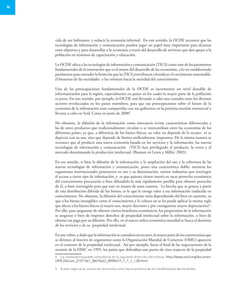 26
vida de sus habitantes, y reducir la economía informal. En este sentido, la OCDE reconoce que las
tecnologías de información y comunicación pueden jugar un papel muy importante para alcanzar
estos objetivos y para desarrollar a la economía a través del desarrollo de servicios que den apoyo a la
población en términos de capacitación y educación.
La OCDE ubica a las tecnologías de información y comunicación (TICS) como uno de los parámetros
fundamentales de la innovación que es el motor del desarrollo de las economías, a la vez estableciendo
parámetros para entender la forma las que lasTICS contribuyen a fortalecer el crecimiento sustentable,
el bienestar de las sociedades y las orientan hacia la sociedad del conocimiento.
Una de las preocupaciones fundamentales de la OCDE es incrementar un nivel deseable de
informatización para la región, especialmente en países en los cuales la mayor parte de la población
es joven. En este sentido, por ejemplo, la OCDE está llevando a cabo una consulta entre los diversos
sectores involucrados en los países miembros, para que sus preocupaciones sobre el futuro de la
economía de la información sean compartidas con sus gobiernos en la próxima reunión ministerial a
llevarse a cabo en Seúl, Corea en junio de 20084
.
No obstante, la difusión de la información como mercancía reviste características diferenciales a
las de otros productos que tradicionalmente circulan o se intercambian entre las economías de los
diferentes países, ya que, a diferencia de los bienes físicos, su valor no depende de la escasez ni se
deprecia con su uso, sino que depende de límites artificialmente impuestos. De la misma manera se
reconoce que al producir una nueva economía basada en los servicios y la información, las nuevas
tecnologías de información y comunicación (TICS) han privilegiado el producto, la venta y el
mercado desestimando la producción intelectual. (Braman en Lewis y Miller, 2003).
En ese sentido, si bien la difusión de la información y la ampliación del uso y la cobertura de las
nuevas tecnologías de información y comunicación, posee una característica doble: mientras los
organismos internacionales promueven su uso y su diseminación, existen industrias que restringen
el acceso a cierto tipo de información, y es que quienes tienen interés en sacar provecho económico
del conocimiento procurarán o bien difundirlo lo más rápidamente posible para obtener provecho
de él, o bien restringirlo para que esté en manos de unos cuantos. La brecha que se genera a partir
de esta distribución diferida de los bienes, es lo que le otorga valor a esa información traducida en
conocimiento. No obstante, la difusión del conocimiento varía dependiendo del bien en cuestión, ya
que a los bienes intangibles como el conocimiento y la cultura no se les puede aplicar la misma regla
que afecta a los bienes físicos (a mayor uso, mayor deterioro y por consiguiente mayor depreciación)5
.
Por ello, para asegurarse de obtener ciertos beneficios económicos, los propietarios de la información
se aseguran o bien de imponer derechos de propiedad intelectual sobre la información, o bien de
obtener un pago por su difusión. Por ello, en el nuevo orden económico mundial se busca el dominio
de los servicios y de su propiedad intelectual.
Enesterubro,ydadoquelainformaciónseconsideraunrecurso,lamayorpartedelascontroversiasque
se dirimen al interior de organismos como la Organización Mundial de Comercio (OMC) aparecen
en el contexto de la propiedad intelectual. Así por ejemplo, hacia el final de las negociaciones de la
reunión de la OMC en 1995, los países que defendían este punto de vista respecto de la propiedad
4	 La convocatoria puede consultarse en la siguiente dirección electrónica: http://www.oecd.org/documen
t/9/0,3343,en_21571361_38415463_38985417_1_1_1_1,00.html
5	 A esta regla se le conoce en economía como ley económica de los rendimientos decrecientes.
 