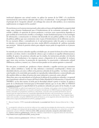27
intelectual adoptaron una actitud común: no aplicar las normas de las OMC a la circulación
internacional de ciertos bienes culturales tales el cine y el audiovisual. A este principio le llamaron
el principio de la “excepción cultural”; sin embargo éste carece de valor jurídico y no se menciona
explícitamente en ninguno de los acuerdos6
.
	
Deestaformaesenelcontextointernacionalysobretodoenelmarcodelaglobalidad,lacompetitividad
surge como elemento fundamental para el fortalecimiento de las economías nacionales. En ese
sentido y debido a la aparición de nuevos productos y servicios cuyas características dependen en
gran medida de la innovación científica y tecnológica, resulta fundamental pensar en las tecnologías
de información y comunicación en términos del desarrollo de una política pública o de una serie
de políticas públicas que sean consistentes entre sí para el fortalecimiento de los diferentes sectores.
En ese escenario difuso y contradictorio en el cual prácticamente todos los países se encuentran
en relación y en competencia unos con otros, resulta difícil la articulación de políticas nacionales
que permitan “reforzar la posición relativa para adquirir mayor poder de negociación en el proceso
necesario”7
.
Se entiende por servicios culturales aquellas actividades que, sin asumir la forma de un bien material,
atienden a un deseo, interés o necesidad de cultura y que se traducen en aquellas infraestructuras y
medidas de apoyo a las prácticas culturales que los estados, las instituciones privadas o de derecho
semipúblico, las fundaciones o las empresas, ponen a disposición de la comunidad. Se incluyen
aquí, entre otros servicios, la promoción de espectáculos, la conservación e información cultural
(bibliotecas, archivos y museos, etc.). Estos servicios pueden ser de carácter gratuito o comercial8
.
Por otra parte, se entiende por productos o bienes culturales, a aquellos servicios que transmiten
ideas, valores simbólicos y modos de vida, informan o entretienen contribuyendo a formar una
identidad colectiva, así como a influir en las prácticas culturales de los pueblos. Los bienes culturales
están basados en la creatividad, pero pueden ser reproducidos industrialmente y comercializados, por
ello también deben ser objeto de protección tanto industrial o comercial, como cultural9
.
Ahora bien, pese a sus antecedentes en la lucha por la defensa de los productos culturales, y en general
por el patrimonio cultural en el marco del Nuevo Orden Mundial de la Información y Comunicación
(NOMIC), en los años setenta, la lucha por la diversidad cultural a partir es reciente. Es apenas a
partir de su Declaración Universal para la Diversidad Cultural, que en el año 2001 la UNESCO
se propone el asegurar la especificidad de los productos culturales por parte de los Estados, lo cual
6	 A este principio se adhirió principalmente Francia; sin embargo, otros países como el propio Estados
Unidos ya se habían adherido a un acuerdo semejante invocado por la UNESCO para la importación de
bienes culturales con propósitos científicos o educativos, conocido como acuerdo de Florencia. De tal
manera que las negociaciones son marginales dependiendo del país o de la economía en cuestión y de
los beneficios o perjuicios que puede traerle la difusión irrestricta de la información. Para mayores datos
sobre este acuerdo, consultar UNESCO Acuerdo de Florencia, en la siguiente dirección electrónica: http://
www.unesco.org/culture/laws/florence/html_sp/page3.shtml
7	 Manuel Castells. (1999). La era de la información, La sociedad red. Madrid: Alianza Editorial Vol., I. Pág.
114.
8	 La excepción cultural es uno de los rubros en los cuales las tecnologías de información y comunicación
(TICS), confluyen en el desarrollo de las políticas entre el ámbito de lo industrial y lo comercial, y el de lo
netamente cultural. CERLAC-UNESCO (2000). OMC, servicios culturales, excepción y diversidad cultural.
En: Cultura, comercio y globalización. CERLALC-UNESCO, disponible en la siguiente dirección electrónica:
http://www.recam.org/Estudios/OMC_excep_div.doc
9	 Cultura, comercio y globalización. CERLALC-UNESCO, Opus. Cit.
 