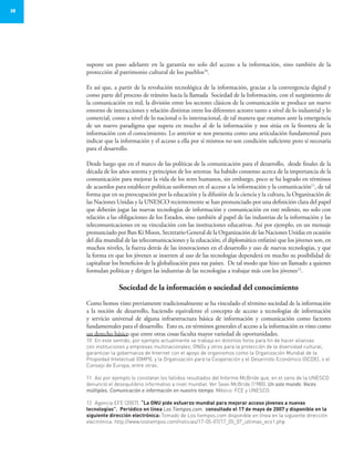28
supone un paso adelante en la garantía no solo del acceso a la información, sino también de la
protección al patrimonio cultural de los pueblos10
.
Es así que, a partir de la revolución tecnológica de la información, gracias a la convergencia digital y
como parte del proceso de tránsito hacia la llamada Sociedad de la Información, con el surgimiento de
la comunicación en red, la división entre los sectores clásicos de la comunicación se produce un nuevo
entorno de interacciones y relación distintas entre los diferentes actores tanto a nivel de lo industrial y lo
comercial, como a nivel de lo nacional o lo internacional, de tal manera que estamos ante la emergencia
de un nuevo paradigma que supera en mucho al de la información y nos sitúa en la frontera de la
información con el conocimiento. Lo anterior se nos presenta como una articulación fundamental para
indicar que la información y el acceso a ella por sí mismos no son condición suficiente pero sí necesaria
para el desarrollo.
Desde luego que en el marco de las políticas de la comunicación para el desarrollo, desde finales de la
década de los años sesenta y principios de los setentas ha habido consenso acerca de la importancia de la
comunicación para mejorar la vida de los seres humanos, sin embargo, poco se ha logrado en términos
de acuerdos para establecer políticas uniformes en el acceso a la información y la comunicación11
, de tal
forma que en su preocupación por la educación y la difusión de la ciencia y la cultura, la Organización de
las Naciones Unidas y la UNESCO recientemente se han pronunciado por una definición clara del papel
que deberán jugar las nuevas tecnologías de información y comunicación en este milenio, no solo con
relación a las obligaciones de los Estados, sino también al papel de las industrias de la información y las
telecomunicaciones en su vinculación con las instituciones educativas. Así por ejemplo, en un mensaje
pronunciado por Ban Ki Moon, Secretario General de la Organización de las Naciones Unidas en ocasión
del día mundial de las telecomunicaciones y la educación, el diplomático enfatizó que los jóvenes son, en
muchos niveles, la fuerza detrás de las innovaciones en el desarrollo y uso de nuevas tecnologías, y que
la forma en que los jóvenes se inserten al uso de las tecnologías dependerá en mucho su posibilidad de
capitalizar los beneficios de la globalización para sus países. De tal modo que hizo un llamado a quienes
formulan políticas y dirigen las industrias de las tecnologías a trabajar más con los jóvenes12
.
Sociedad de la información o sociedad del conocimiento
Como hemos visto previamente tradicionalmente se ha vinculado el término sociedad de la información
a la noción de desarrollo, haciendo equivalente el concepto de acceso a tecnologías de información
y servicio universal de alguna infraestructura básica de información y comunicación como factores
fundamentales para el desarrollo. Esto es, en términos generales el acceso a la información es visto como
un derecho básico que entre otras cosas faculta mayor variedad de oportunidades.
10	 En este sentido, por ejemplo actualmente se trabaja en distintos foros para fin de hacer alianzas
con instituciones y empresas multinacionales, ONGs y otros para la protección de la diversidad cultural,
garantizar la gobernanza de Internet con el apoyo de organismos como la Organización Mundial de la
Propiedad Intelectual (OMPI), y la Organización para la Cooperación y el Desarrollo Económico (OCDE), o el
Consejo de Europa, entre otras.
11	 Así por ejemplo lo constatan los fallidos resultados del Informe McBride que, en el seno de la UNESCO
denunció el desequilibrio informativo a nivel mundial. Ver Sean McBride (1980). Un solo mundo. Voces
múltiples. Comunicación e información en nuestro tiempo. México: FCE y UNESCO.
12	 Agencia EFE (2007). “La ONU pide esfuerzo mundial para mejorar acceso jóvenes a nuevas
tecnologías”. Periódico en línea Los Tiempos.com. consultado el 17 de mayo de 2007 y disponible en la
siguiente dirección electrónica: Tomado de Los tiempos.com disponible en línea en la siguiente dirección
electrónica: http://www.lostiempos.com/noticias/17-05-07/17_05_07_ultimas_eco1.php
 