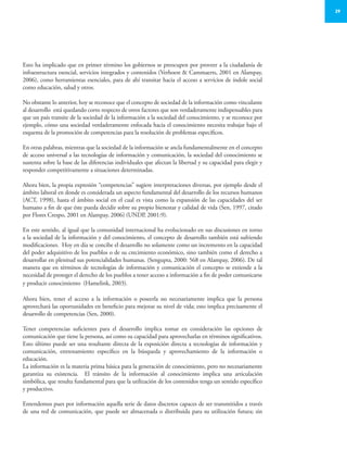 29
Esto ha implicado que en primer término los gobiernos se preocupen por proveer a la ciudadanía de
infraestructura esencial, servicios integrados y contenidos (Verhoest & Cammaerts, 2001 en Alampay,
2006), como herramientas esenciales, para de ahí transitar hacia el acceso a servicios de índole social
como educación, salud y otros.
No obstante lo anterior, hoy se reconoce que el concepto de sociedad de la información como vinculante
al desarrollo está quedando corto respecto de otros factores que son verdaderamente indispensables para
que un país transite de la sociedad de la información a la sociedad del conocimiento, y se reconoce por
ejemplo, cómo una sociedad verdaderamente enfocada hacia el conocimiento necesita trabajar bajo el
esquema de la promoción de competencias para la resolución de problemas específicos.
En otras palabras, mientras que la sociedad de la información se ancla fundamentalmente en el concepto
de acceso universal a las tecnologías de información y comunicación, la sociedad del conocimiento se
sustenta sobre la base de las diferencias individuales que afectan la libertad y su capacidad para elegir y
responder competitivamente a situaciones determinadas.
Ahora bien, la propia expresión “competencias” sugiere interpretaciones diversas, por ejemplo desde el
ámbito laboral en donde es considerada un aspecto fundamental del desarrollo de los recursos humanos
(ACT, 1998), hasta el ámbito social en el cual es vista como la expansión de las capacidades del ser
humano a fin de que éste pueda decidir sobre su propio bienestar y calidad de vida (Sen, 1997, citado
por Flores Crespo, 2001 en Alampay, 2006) (UNDP, 2001:9).
En este sentido, al igual que la comunidad internacional ha evolucionado en sus discusiones en torno
a la sociedad de la información y del conocimiento, el concepto de desarrollo también está sufriendo
modificaciones. Hoy en día se concibe el desarrollo no solamente como un incremento en la capacidad
del poder adquisitivo de los pueblos o de su crecimiento económico, sino también como el derecho a
desarrollar en plenitud sus potencialidades humanas. (Sengupta, 2000: 568 en Alampay, 2006). De tal
manera que en términos de tecnologías de información y comunicación el concepto se extiende a la
necesidad de proteger el derecho de los pueblos a tener acceso a información a fin de poder comunicarse
y producir conocimiento (Hamelink, 2003).
Ahora bien, tener el acceso a la información o poseerla no necesariamente implica que la persona
aprovechará las oportunidades en beneficio para mejorar su nivel de vida; esto implica precisamente el
desarrollo de competencias (Sen, 2000).
Tener competencias suficientes para el desarrollo implica tomar en consideración las opciones de
comunicación que tiene la persona, así como su capacidad para aprovecharlas en términos significativos.
Esto último puede ser una resultante directa de la exposición directa a tecnologías de información y
comunicación, entrenamiento específico en la búsqueda y aprovechamiento de la información o
educación.
La información es la materia prima básica para la generación de conocimiento, pero no necesariamente
garantiza su existencia. El tránsito de la información al conocimiento implica una articulación
simbólica, que resulta fundamental para que la utilización de los contenidos tenga un sentido específico
y productivo.
Entendemos pues por información aquella serie de datos discretos capaces de ser transmitidos a través
de una red de comunicación, que puede ser almacenada o distribuida para su utilización futura; sin
 