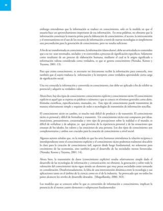 30
embargo entendemos que la información se traduce en conocimiento, solo en la medida en que el
usuario hace un aprovechamiento importante de esa información. En otras palabras, no obstante que la
información constituye la materia prima para la elaboración de conocimiento, el acceso, la interconexión
y el entrenamiento en el uso de los recursos de información a través de nuevas tecnologías es simplemente
una precondición para la generación de conocimiento, pero no resulta suficiente.
Afindesertransformadaenconocimiento,lainformación(datosduros),debeserarticuladaencontenidos
que a su vez sean retomados, anclados y re-convertidos a procesos de significación específicos. Solamente
como resultante de un proceso de elaboración humana, mediante el cual se le asigna significado a
información valiosa considerada como verdadera, es que se genera conocimiento (Nonaka, Konno y
Toyama, 2001: 13).
Para que exista conocimiento, es necesario no únicamente recibir la información para conocerla, sino
también que el sujeto traduzca la información y la interprete como verdadera aportándole cierta carga
de significación social.
Una vez conocida la información y convertida en conocimiento, éste debe ser aplicado a fin de exhibir su
potencial y adquirir su verdadero valor.
Ahorabien,haydostiposdeconocimiento:conocimientoexplícitoyconocimientotácito.Elconocimiento
explícito es aquel que se expresa en palabras o números y que se conoce en términos generales como datos,
fórmulas científicas, especificaciones, manuales, etc. Este tipo de conocimiento puede transmitirse de
manera relativamente simple y requiere de redes o tecnologías de transmisión de información sencillas.
El conocimiento tácito en cambio, es mucho más difícil de producir y de transmitir. El conocimiento
tácito es personal y difícil de formalizar y transmitir. Un conocimiento tácito está compuesto por ideas,
intuiciones, pensamientos, corazonadas y otro tipo de percepciones sobre la realidad o el mundo; es
difícil de verbalizar y de adoptar, ya que proviene de la experiencia personal y de las sensaciones que
emanan de los ideales, los valores y las emociones de una persona. Los dos tipos de conocimiento son
complementarios y ambos son cruciales para la creación de conocimiento a nivel social.
Algunos autores señalan que, en la medida en que los seres humanos entendamos la relación recíproca e
interdependiente entre el conocimiento explícito y el conocimiento tácito podremos realmente descubrir
la clave para la creación de conocimiento útil, aspecto desde luego fundamental, no solamente para
crecimiento de las economías, sino también para el desarrollo de las sociedades menos favorecidas.
(Nonaka, Konno y Toyama, 2001: 14).
Ahora bien, la transmisión de datos (conocimiento explícito) resulta relativamente simple dado el
desarrollo de las tecnologías de información y comunicación; no obstante, la generación y sobre todo la
valoración del conocimiento tácito sigue siendo un elemento que muy pocas sociedades están tomando
en consideración. Desafortunadamente, la falta de una interconexión dinámica entre la tecnología y sus
aplicaciones tanto en el ámbito de la ciencia como en el de la industria, ha provocado que no todos los
países alcancen los niveles de desarrollo deseados. (Moguillansky, 2006: 343).
Los modelos que se conocen sobre lo que es conversión de información a conocimiento, implican la
presencia de al menos cuatro elementos o subprocesos fundamentales:
 