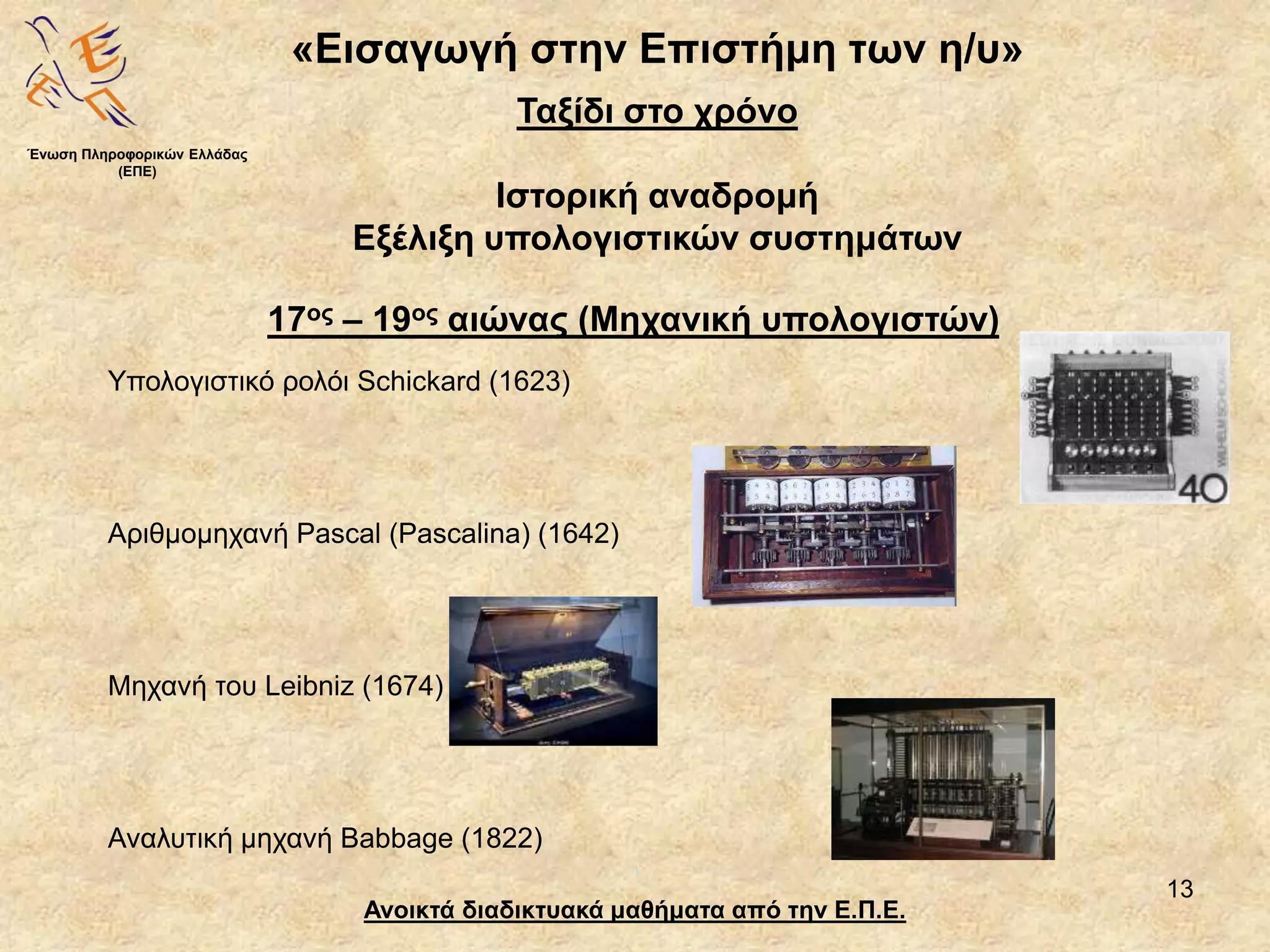 13
«Εισαγωγή στην Επιστήμη των η/υ»
Ανοικτά διαδικτυακά μαθήματα από την Ε.Π.Ε.
Ταξίδι στο χρόνο
Ιστορική αναδρομή
Εξέλιξη υπολογιστικών συστημάτων
Υπολογιστικό ρολόι Schickard (1623)
Αριθμομηχανή Pascal (Pascalina) (1642)
Μηχανή του Leibniz (1674)
Αναλυτική μηχανή Babbage (1822)
Ένωση Πληροφορικών Ελλάδας
(ΕΠΕ)
17ος – 19ος αιώνας (Μηχανική υπολογιστών)
 