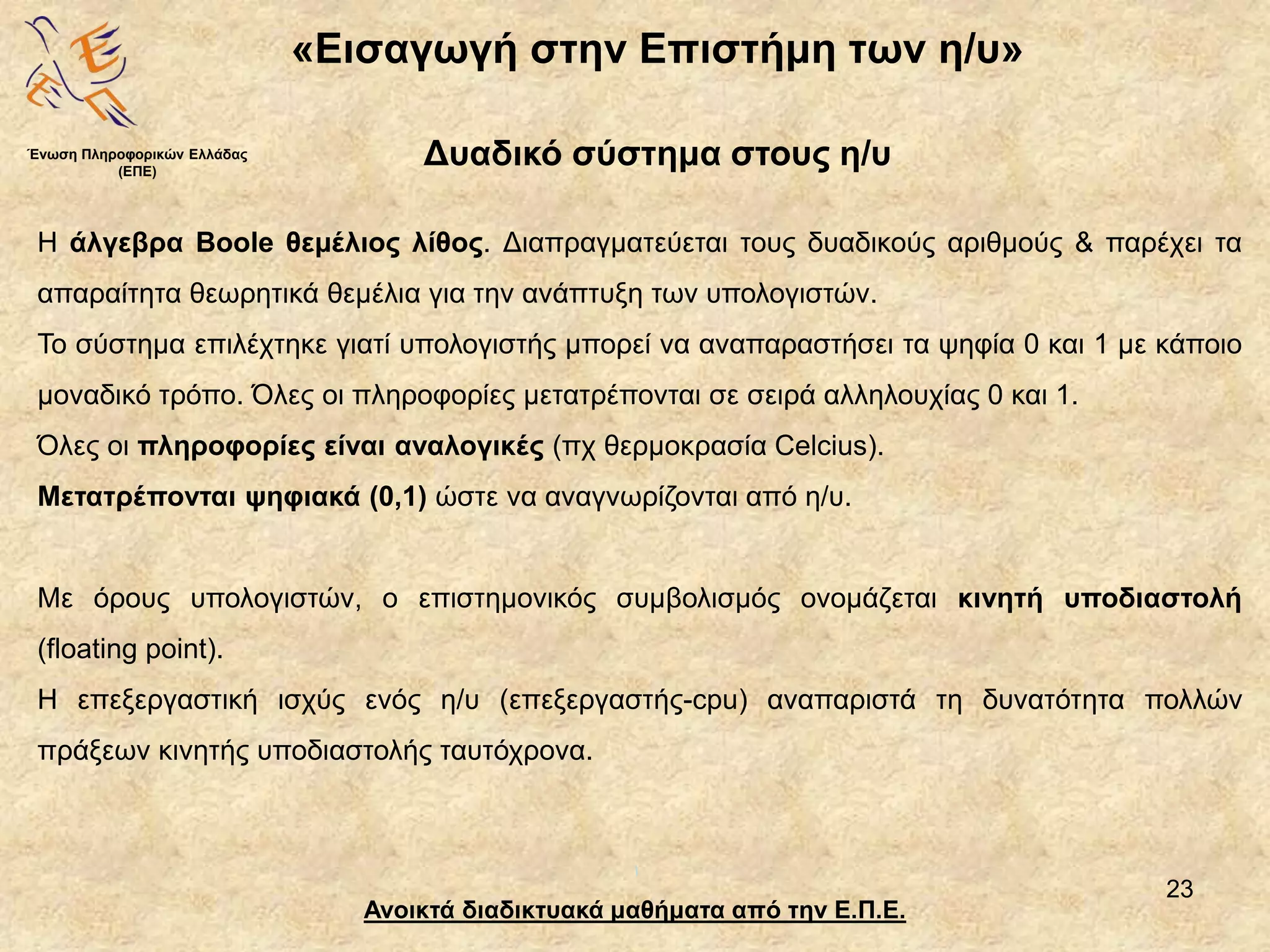 23
«Εισαγωγή στην Επιστήμη των η/υ»
Ανοικτά διαδικτυακά μαθήματα από την Ε.Π.Ε.
Δυαδικό σύστημα στους η/υ
Η άλγεβρα Boole θεμέλιος λίθος. Διαπραγματεύεται τους δυαδικούς αριθμούς & παρέχει τα
απαραίτητα θεωρητικά θεμέλια για την ανάπτυξη των υπολογιστών.
Το σύστημα επιλέχτηκε γιατί υπολογιστής μπορεί να αναπαραστήσει τα ψηφία 0 και 1 με κάποιο
μοναδικό τρόπο. Όλες οι πληροφορίες μετατρέπονται σε σειρά αλληλουχίας 0 και 1.
Όλες οι πληροφορίες είναι αναλογικές (πχ θερμοκρασία Celcius).
Μετατρέπονται ψηφιακά (0,1) ώστε να αναγνωρίζονται από η/υ.
Με όρους υπολογιστών, ο επιστημονικός συμβολισμός ονομάζεται κινητή υποδιαστολή
(floating point).
Η επεξεργαστική ισχύς ενός η/υ (επεξεργαστής-cpu) αναπαριστά τη δυνατότητα πολλών
πράξεων κινητής υποδιαστολής ταυτόχρονα.
Ένωση Πληροφορικών Ελλάδας
(ΕΠΕ)
 
