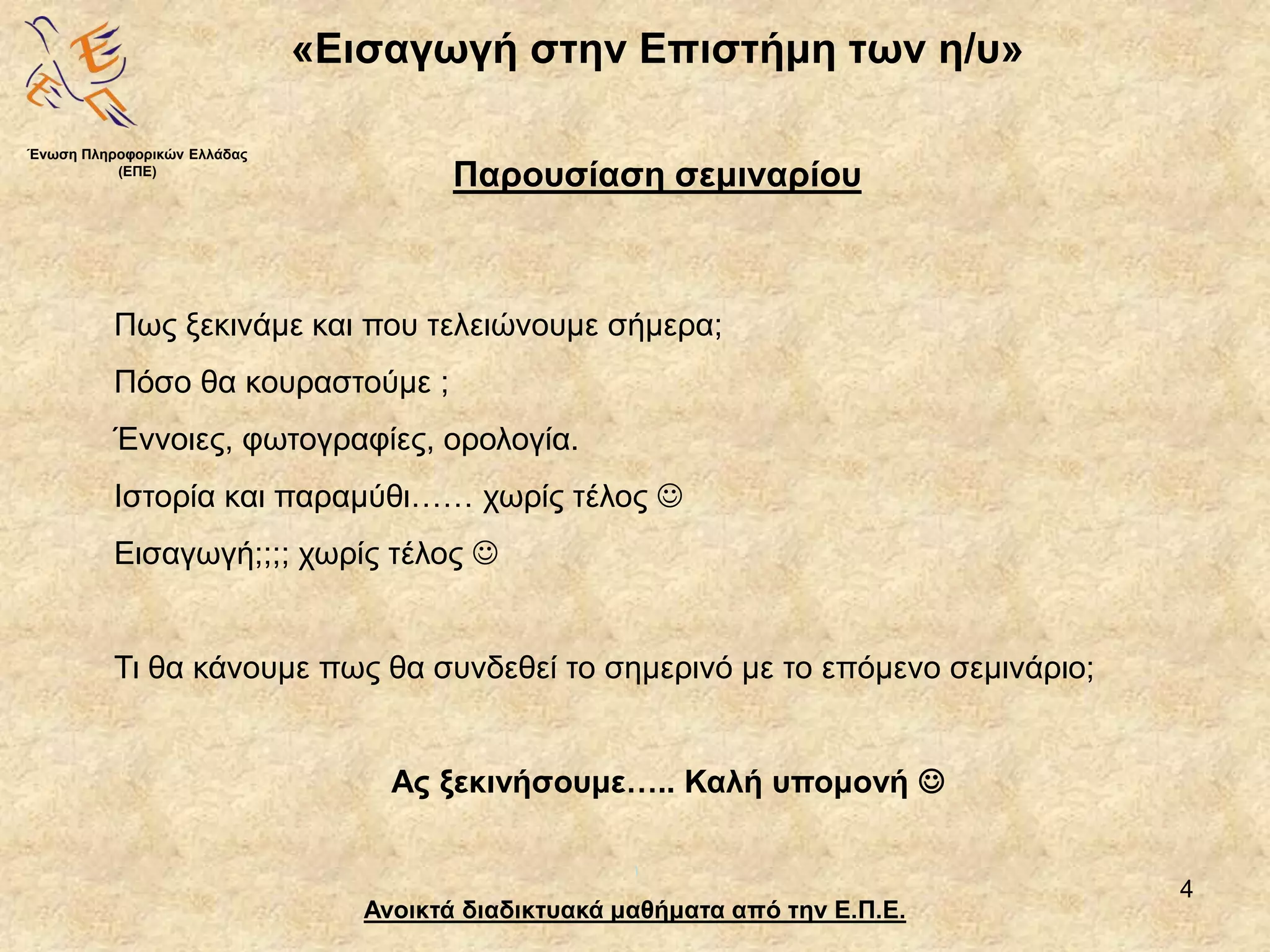 4
«Εισαγωγή στην Επιστήμη των η/υ»
Ανοικτά διαδικτυακά μαθήματα από την Ε.Π.Ε.
Παρουσίαση σεμιναρίου
Πως ξεκινάμε και που τελειώνουμε σήμερα;
Πόσο θα κουραστούμε ;
Έννοιες, φωτογραφίες, ορολογία.
Ιστορία και παραμύθι…… χωρίς τέλος 
Εισαγωγή;;;; χωρίς τέλος 
Τι θα κάνουμε πως θα συνδεθεί το σημερινό με το επόμενο σεμινάριο;
Ας ξεκινήσουμε….. Καλή υπομονή 
Ένωση Πληροφορικών Ελλάδας
(ΕΠΕ)
 