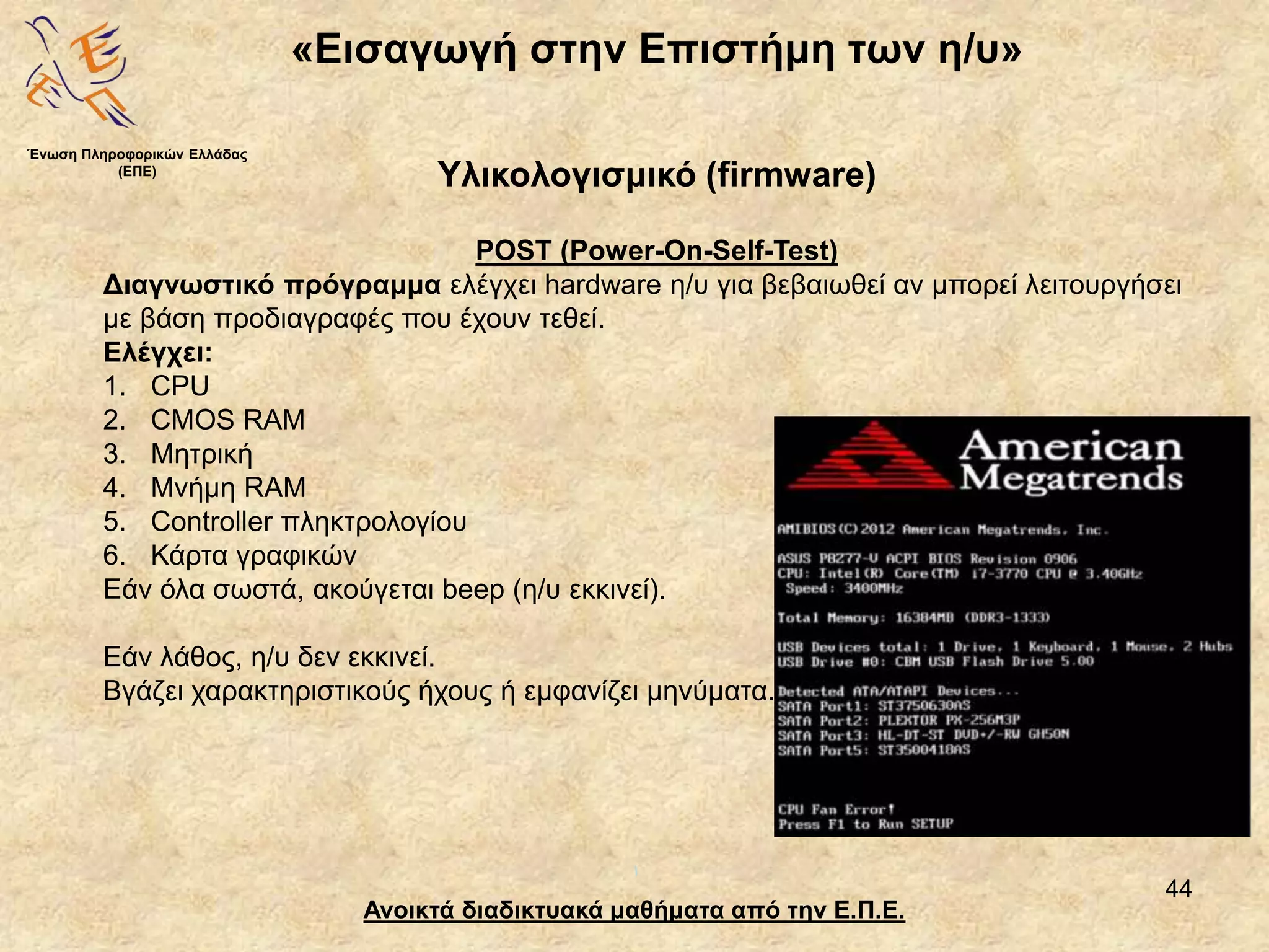 44
«Εισαγωγή στην Επιστήμη των η/υ»
Ανοικτά διαδικτυακά μαθήματα από την Ε.Π.Ε.
Υλικολογισμικό (firmware)
Ένωση Πληροφορικών Ελλάδας
(ΕΠΕ)
POST (Power-On-Self-Test)
Διαγνωστικό πρόγραμμα ελέγχει hardware η/υ για βεβαιωθεί αν μπορεί λειτουργήσει
με βάση προδιαγραφές που έχουν τεθεί.
Ελέγχει:
1. CPU
2. CMOS RAM
3. Μητρική
4. Μνήμη RAM
5. Controller πληκτρολογίου
6. Κάρτα γραφικών
Εάν όλα σωστά, ακούγεται beep (η/υ εκκινεί).
Εάν λάθος, η/υ δεν εκκινεί.
Βγάζει χαρακτηριστικούς ήχους ή εμφανίζει μηνύματα.
 