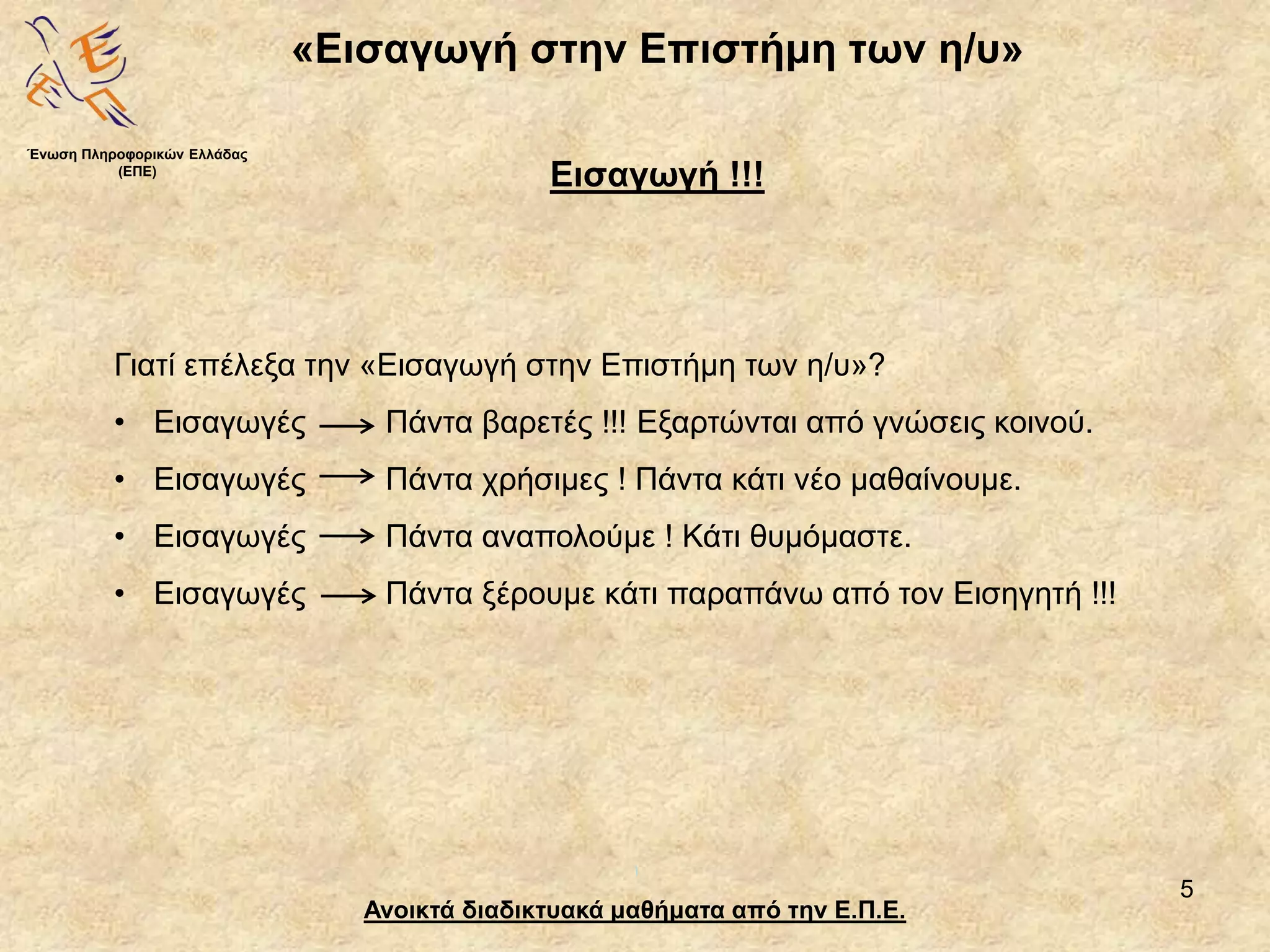 5
«Εισαγωγή στην Επιστήμη των η/υ»
Ανοικτά διαδικτυακά μαθήματα από την Ε.Π.Ε.
Εισαγωγή !!!
Γιατί επέλεξα την «Εισαγωγή στην Επιστήμη των η/υ»?
• Εισαγωγές Πάντα βαρετές !!! Εξαρτώνται από γνώσεις κοινού.
• Εισαγωγές Πάντα χρήσιμες ! Πάντα κάτι νέο μαθαίνουμε.
• Εισαγωγές Πάντα αναπολούμε ! Κάτι θυμόμαστε.
• Εισαγωγές Πάντα ξέρουμε κάτι παραπάνω από τον Εισηγητή !!!
Ένωση Πληροφορικών Ελλάδας
(ΕΠΕ)
 