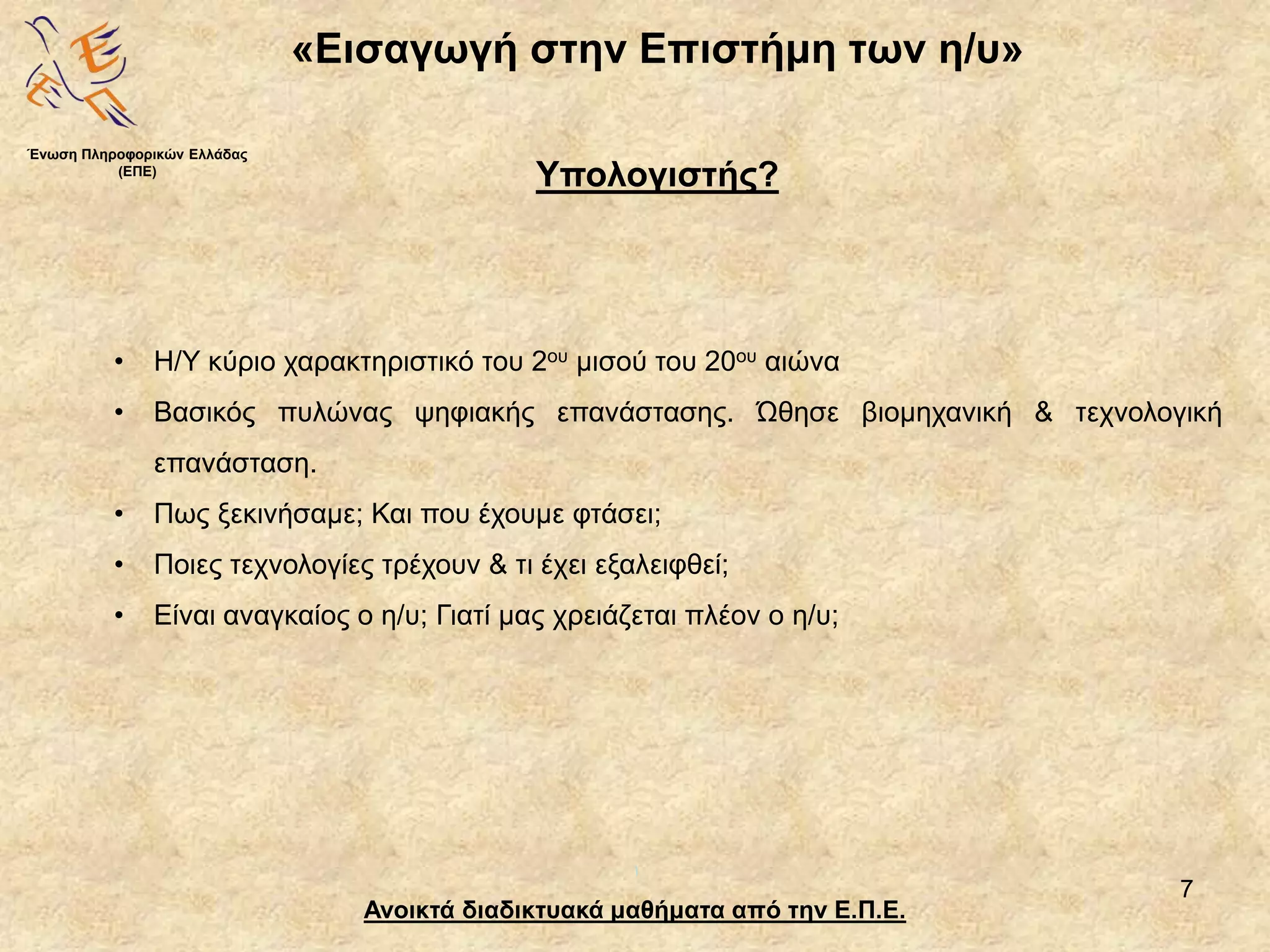 7
«Εισαγωγή στην Επιστήμη των η/υ»
Ανοικτά διαδικτυακά μαθήματα από την Ε.Π.Ε.
Υπολογιστής?
• Η/Υ κύριο χαρακτηριστικό του 2ου μισού του 20ου αιώνα
• Βασικός πυλώνας ψηφιακής επανάστασης. Ώθησε βιομηχανική & τεχνολογική
επανάσταση.
• Πως ξεκινήσαμε; Και που έχουμε φτάσει;
• Ποιες τεχνολογίες τρέχουν & τι έχει εξαλειφθεί;
• Είναι αναγκαίος ο η/υ; Γιατί μας χρειάζεται πλέον ο η/υ;
Ένωση Πληροφορικών Ελλάδας
(ΕΠΕ)
 